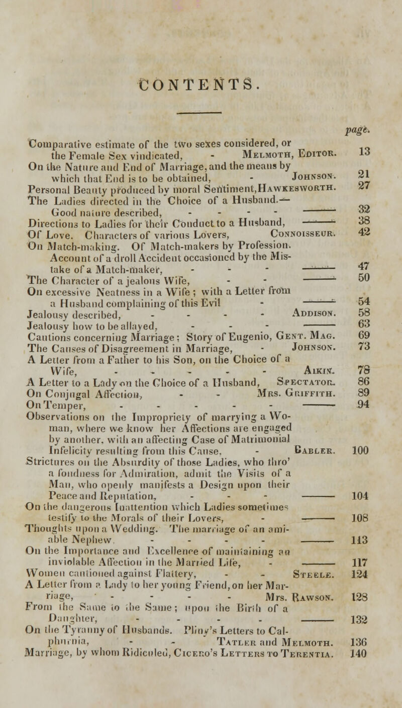 CONTENTS. page. Comparative estimate of the two sexes considered, or the Female Sex vindicated, - Melmoth, Editor. 13 On the Nature and End of Marriage, and the means by which that End is to be obtained, - Johnson. 21 Personal Beauty produced by moral Sentiment,HAWKEswoRTH. 27 The Ladies directed in the Choice of a Husband.^- Good nature described, 32 Directions to Ladies for their Conduct to a Husband, —'—B 38 Of Love. Characters of various Lovers, Connoisseur. 42 On Match-making. Of Match-makers by Profession. Account of a droll Accident occasioned by the Mis- take of a Match-maker, - - - —'—-1— 47 The Character of a jealous Wife, - - L 50 On excessive Neatness in a Wife ; with a Letter from a Husband complaining of this Evil - ;—- 54 Jealousy described, ... - Addison. 58 Jealousy how to be allayed, - - - 63 Cautions concerning Marriage: Story of Eugenio, Gent. Mag. 69 The Causes of Disagreement in Marriage, - Johnson. 73 A Letter from a Father to his Son, on the Choice of a Wife, ..... Auatf- 78 A Letter to a Lady on the Choice of a Husband, Spectator. 86 On Conjugal Aflcciiou, - - Mrs. Griffith. 89 On Temper, .... 94 Observations on the Impropriety of marrying a Wo- man, where w€ know her Affections are engaged by another, with an affecting Case of Matrimonial Infelicity resulting from this Cause. - Babler. 100 Strictures on the Absurdity of those Ladies, who thro' a fondness for Admiration, admit the Visits of a Man, who openly manifests a Design upon their Peace and Reputation, - - - 104 On the dangerous [nattention which Ladies sometimes testify to the Morals of their Lovers, - 108 Thoughts upon a Wedding. The marriage of an ami- able Nephew - - - 113 On the Importance and Excellence of maintaining an inviolable Affection in the Married Lite, 117 Women cautioned against Flattery, - - Steele. 124 A Letter from a Lady to her young Friend, on her Mar- riage, - - - Mrs. Rawson. 128 From the Same io llie S:une; upon the Birih of a Daughter, .... 132 On the Tyranny of Husbands. Pliny's Letters to Cal- phn.nia, - - Tatlkr and Melmoth. 136 Marriage, by whom Ridiculed, Cicero's Letters to Terentia. 140