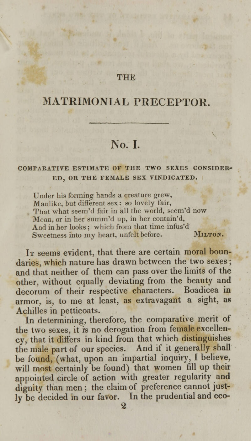 THE MATRIMONIAL PRECEPTOR. No. I. COMPARATIVE ESTIMATE OF THE TWO SEXES CONSIDER- ED, OR THE FEMALE SEX VINDICATED. Under his forming hands a creature grew, Manlike, but different sex: so lovely fair, That what seem'd fair in all the world, seem'd now Mean, or in her summ'd up, in her contain'd, And in her looks; which from that time infus'd Sweetness into my heart, unfelt before. Milton. It seems evident, that there are certain moral boun- daries, which nature has drawn between the two sexes ; and that neither of them can pass over the limits of the other, without equally deviating from the beauty and decorum of their respective characters. Boadicea in armor, is, to me at least, as extravagant a sight, as Achilles in petticoats. In determining, therefore, the comparative merit of the two sexes, it rs no derogation from female excellen- cy, that it diners in kind from that which distinguishes the male part of our species. And if it generally shall be found, (what, upon an impartial inquiry, I believe, will most certainly be found) that women fill up their appointed circle of action with greater regularity and dignity than men; the claim of preference cannot just- ly be decided in our favor. In the prudential and eco- 2