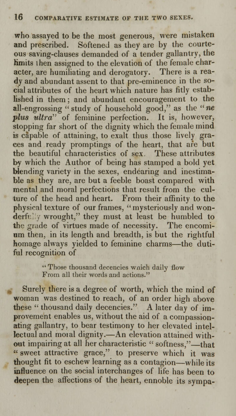 who assayed to be the most generous, were mistaken and prescribed. Softened as they are by the courte- ous saving-clauses demanded of a tender gallantry, the hmits ihen assigned to the elevation of the female char- acter, are humiliating and derogatory. There is a rea- dy and abundant assent to that pre-eminence in the so- cial attributes of the heart which nature has fitly estab- lished in them; and abundant encouragement to the all-engrossing study of household good, as the ne plus ultra of feminine perfection. It is, however, stopping far short of the dignity which the female mind is capable of attaining, to exalt thus those lively gra- ces and ready promptings of the heart, that are but the beautiful characteristics of sex. These attributes by which the Author of being has stamped a bold yet blending variety in the sexes, endearing and inestima- ble as they are, are but a feeble boast compared with mental and moral perfections that result from the cul- ture of the head and heart. From their affinity to the physical texture of our frames,  mysteriously and won- derfv.l y wrought, they must at least be humbled to the grade of virtues made of necessity. The encomi- um then, in its length and breadth, is but the rightful homage always yielded to feminine charms—the duti- ful recognition of  Those thousand decencies wnich daily flow From all their words and actions. I Surely there is a degree of worth, which the mind of woman was destined to reach, of an order high above these  thousand daily decencies. A later day of im- provement enables us, without the aid of a compassion- ating gallantry, to bear testimony to her elevated intel- lectual and moial dignity.—An elevation attained with- out impairing at all her characteristic  softness,—that  sweet attractive grace, to preserve which it was thought fit to eschew learning as a contagion—while its influence on the social interchanges of life has been to deepen the affections of the heart, ennoble its sympa-