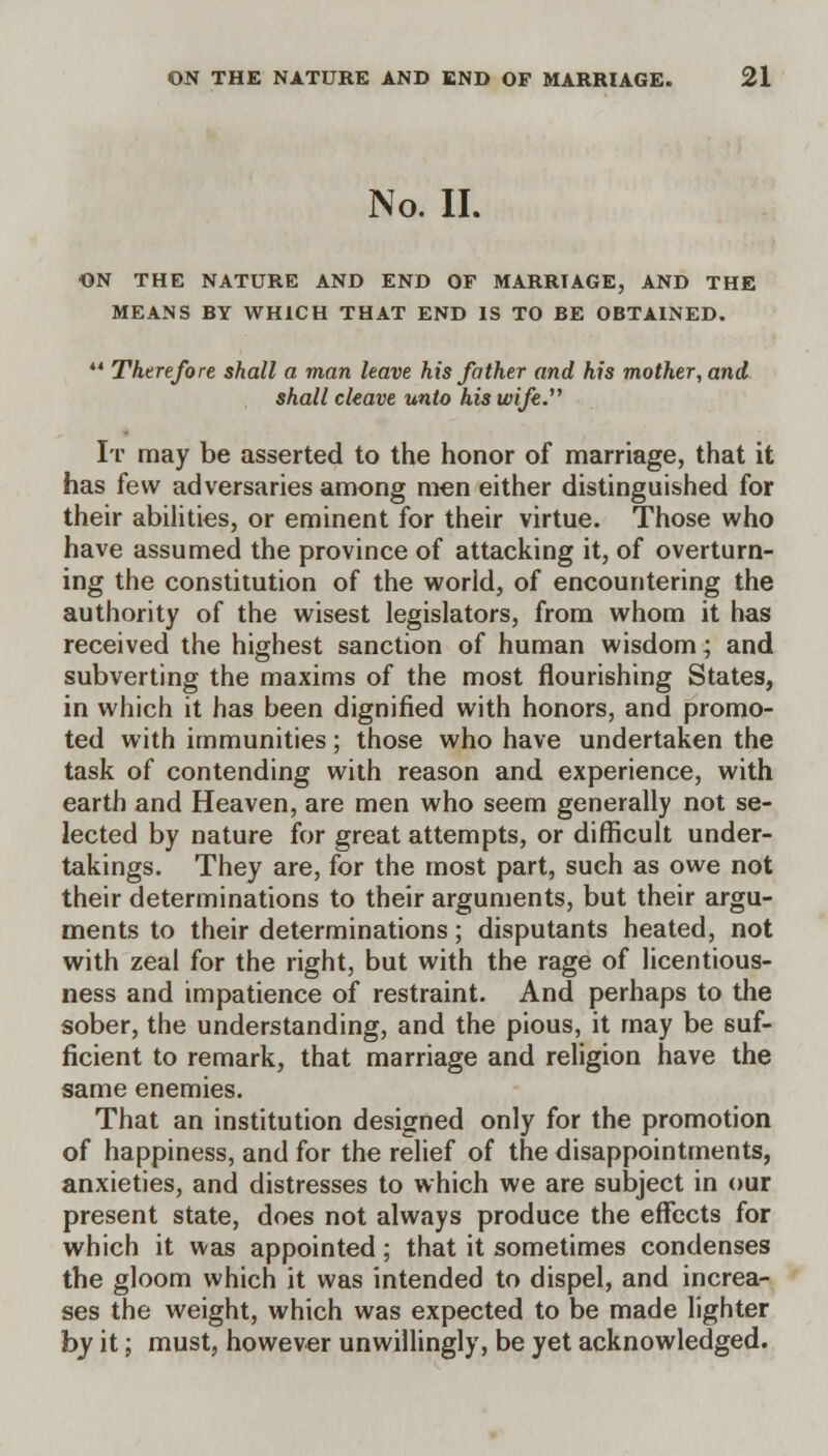 No. II. ON THE NATURE AND END OF MARRIAGE, AND THE MEANS BY WHICH THAT END IS TO BE OBTAINED. 44 Therefore shall a man leave his father and his mother, and shall cleave unto his wife. It may be asserted to the honor of marriage, that it has few adversaries among men either distinguished for their abilities, or eminent for their virtue. Those who have assumed the province of attacking it, of overturn- ing the constitution of the world, of encountering the authority of the wisest legislators, from whom it has received the highest sanction of human wisdom; and subverting the maxims of the most flourishing States, in which it has been dignified with honors, and promo- ted with immunities; those who have undertaken the task of contending with reason and experience, with earth and Heaven, are men who seem generally not se- lected by nature for great attempts, or difficult under- takings. They are, for the most part, such as owe not their determinations to their arguments, but their argu- ments to their determinations; disputants heated, not with zeal for the right, but with the rage of licentious- ness and impatience of restraint. And perhaps to the sober, the understanding, and the pious, it may be suf- ficient to remark, that marriage and religion have the same enemies. That an institution designed only for the promotion of happiness, and for the relief of the disappointments, anxieties, and distresses to which we are subject in our present state, does not always produce the effects for which it was appointed; that it sometimes condenses the gloom which it was intended to dispel, and increa- ses the weight, which was expected to be made lighter by it; must, however unwillingly, be yet acknowledged.