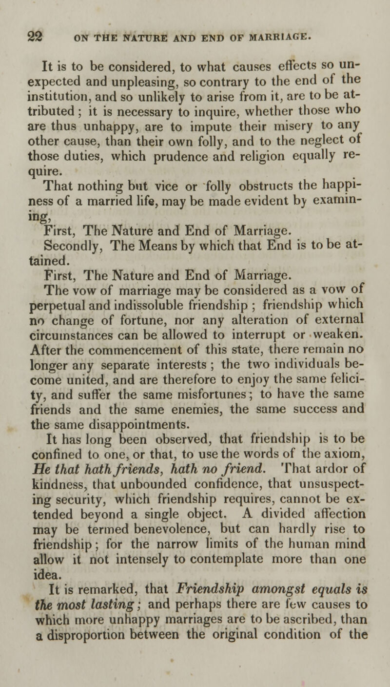 It is to be considered, to what causes effects so un- expected and unpleasing, so contrary to the end of the institution, and so unlikely to arise from it, are to be at- tributed ; it is necessary to inquire, whether those who are thus unhappy, are to impute their misery to any other cause, than their own folly, and to the neglect of those duties, which prudence and religion equally re- quire. That nothing but vice or folly obstructs the happi- ness of a married life, may be made evident by examin- ing, First, The Nature and End of Marriage. Secondly, The Means by which that End is to be at- tained. First, The Nature and End of Marriage. The vow of marriage may be considered as a vow of perpetual and indissoluble friendship ; friendship which no change of fortune, nor any alteration of external circumstances can be allowed to interrupt or weaken. After the commencement of this state, there remain no longer any separate interests ; the two individuals be- come united, and are therefore to enjoy the same felici- ty, and suffer the same misfortunes; to have the same friends and the same enemies, the same success and the same disappointments. It has long been observed, that friendship is to be confined to one, or that, to use the words of the axiom, He that hath friends, hath no friend. That ardor of kindness, that unbounded confidence, that unsuspect- ing security, which friendship requires, cannot be ex- tended beyond a single object. A divided affection may be termed benevolence, but can hardly rise to friendship; for the narrow limits of the human mind allow it not intensely to contemplate more than one idea. It is remarked, that Friendship amongst equals is the most lasting; and perhaps there are few causes to which more unhappy marriages are to be ascribed, than a disproportion between the original condition of the