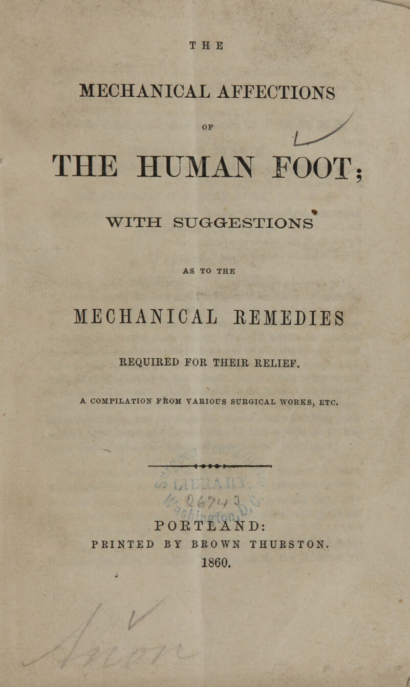 THE MECHANICAL AFFECTIONS THE HUMAN FOOT; WITH SUGGESTIONS* AS TO THE MECHANICAL REMEDIES REQUIRED FOR THEIR RELIEF. A COMPILATION FROM VARIOUS SURGICAL WORKS, ETC. POKTLAND: PRINTED BY BROWN THURSTON. 1860.