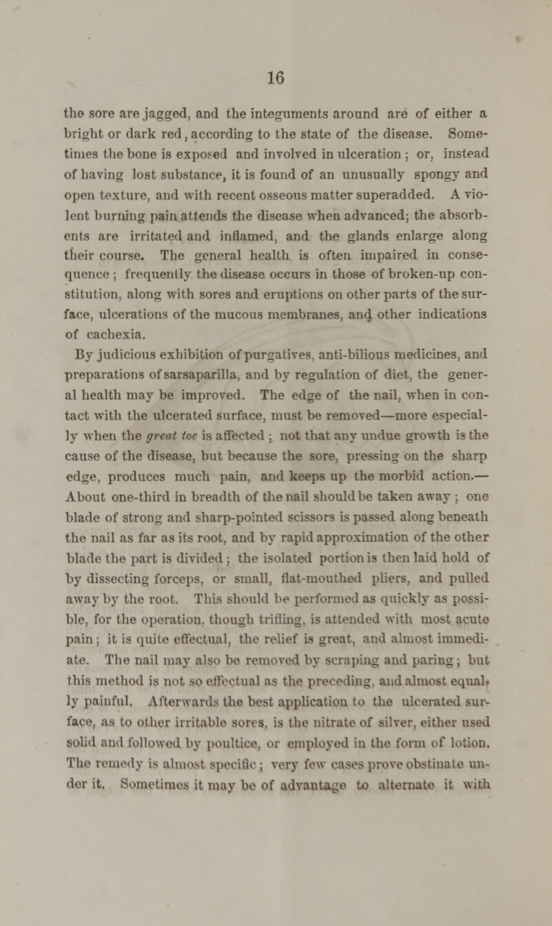 the sore are jagged, and the integuments around are of either a bright or dark red, according to the state of the disease. Some- times the bone is exposed and involved in ulceration ; or. instead of having lost substance, it is found of an unusually spongy and open texture, and with recent osseous matter superadded. A vio- lent burning pain attends the disease when advanced; the absorb- ents are irritated and inflamed, and the glands enlarge along their course. The general health is often impaired in conse- quence ; frequently the disease occurs in those of broken-up con- stitution, along with sores and eruptions on other parts of the sur- face, ulcerations of the mucous membranes, and other indications of cachexia. By judicious exhibition of purgatives, anti-bilious medicines, and preparations of sarsaparilla, and by regulation of diet, the gener- al health may be improved. The edge of the nail, when in con- tact with the ulcerated surface, must be removed—more especial- ly when the great toe is affected ; not that any undue growth is the cause of the disease, but because the sore, pressing on the sharp edge, produces much pain, and keeps up the morbid action.— About one-third in breadth of the nail should be taken away ; one blade of strong and sharp-pointed scissors is passed along beneath the nail as far as its root, and by rapid approximation of the other blade the part is divided ; the isolated portion is then laid hold of by dissecting forceps, or small, flat-mouthed pliers, and pulled away by the root. This should be performed as quickly as possi- ble, for the operation, though trifling, is attended with most acute pain; it is quite effectual, the relief is great, and almost immedi- ate. The nail may also be removed by scraping and paring; but this method is not so effectual as the preceding, and almost equalr ly painful. Afterwards the best application to the ulcerated sur- face, as to other irritable sons, is the nitrate of silver, either used solid and followed by poultice, or employed in the form of lotion. Tlu> remedy is almost specific ; very few cases prove obstinate un- der it. Sometimes it may be of advantage to alternate it with