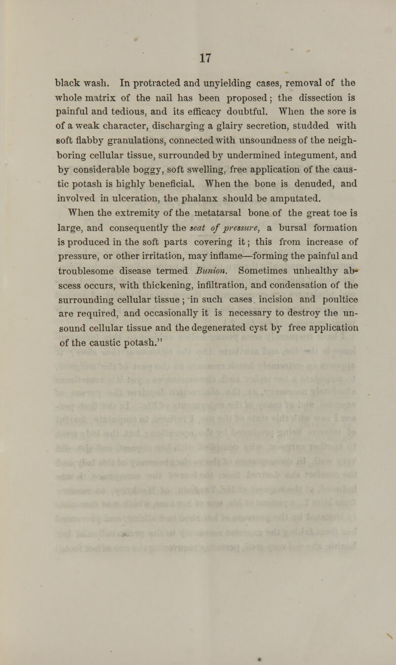 black wash. In protracted and unyielding cases, removal of the whole matrix of the nail has been proposed; the dissection is painful and tedious, and its efficacy doubtful. When the sore is of a weak character, discharging a glairy secretion, studded with soft flabby granulations, connected with unsoundness of the neigh- boring cellular tissue, surrounded by undermined integument, and by considerable boggy, soft swelling, free application of the caus- tic potash is highly beneficial. When the bone is denuded, and involved in ulceration, the phalanx should be amputated. When the extremity of the metatarsal bone of the great toe is large, and consequently the seat of pressure, a bursal formation is produced in the soft parts covering it; this from increase of pressure, or other irritation, may inflame—forming the painful and troublesome disease termed Bunion. Sometimes unhealthy ab- scess occurs, with thickening, infiltration, and condensation of the surrounding cellular tissue; in such cases incision and poultice are required, and occasionally it is necessary to destroy the un- sound cellular tissue and the degenerated cyst by free application of the caustic potash.