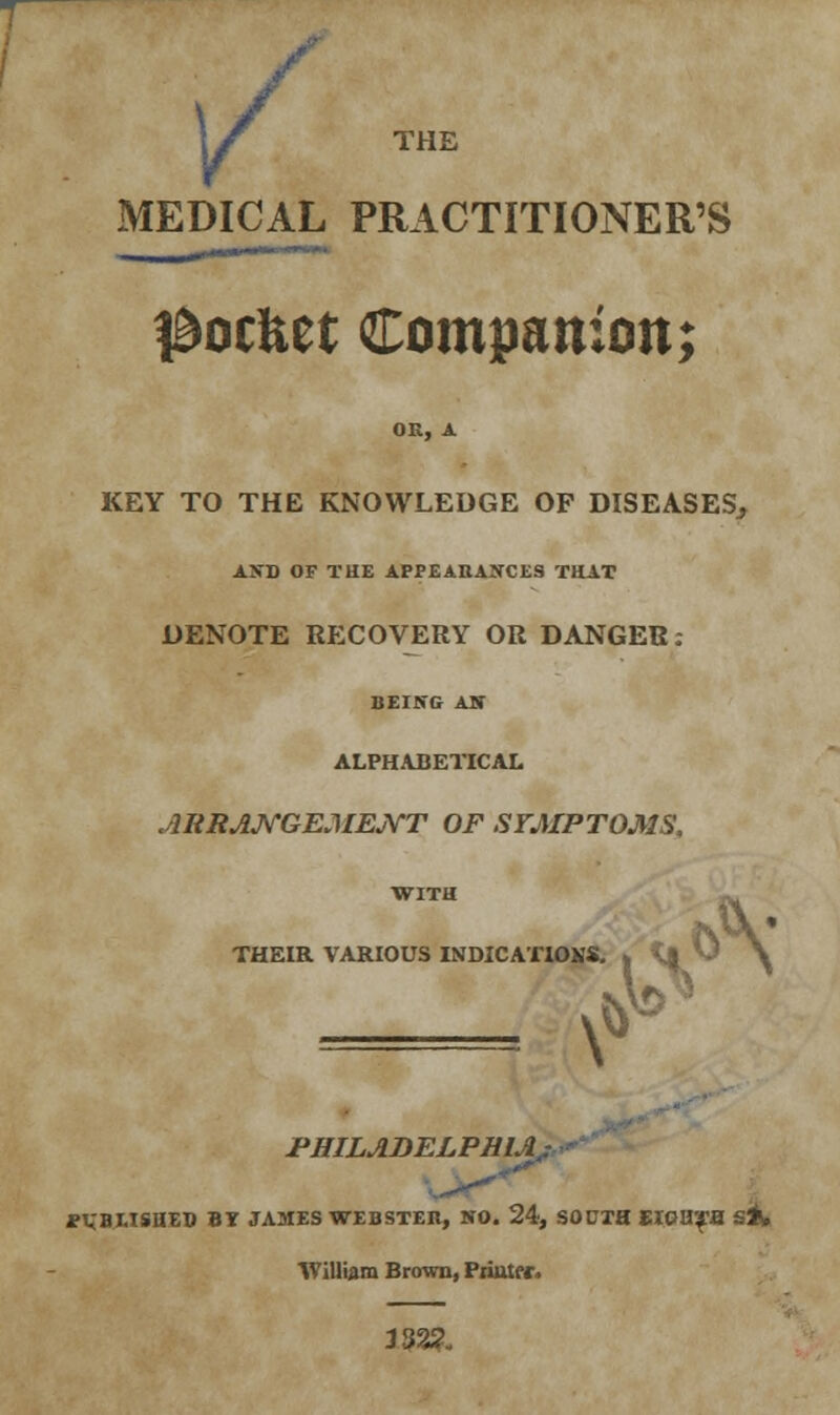 1/ THE MEDICAL PRACTITIONER'S l&ocftet Companion; OR, A KEY TO THE KNOWLEDGE OF DISEASES^ AND OF THE APPEARANCES THAT DENOTE RECOVERY OR DANGER: BEING AN ALPHABETICAL ARRANGEMENT OF SYMPTOMS, WITH THEIR VARIOUS INDICATIOMS. A' v PHILADELPHIA, J?VBI.TSIIED BT JAMES WEBSTER, NO. 24, SOUTH EIGHTS S*. William Brown, Primer. J32S>,