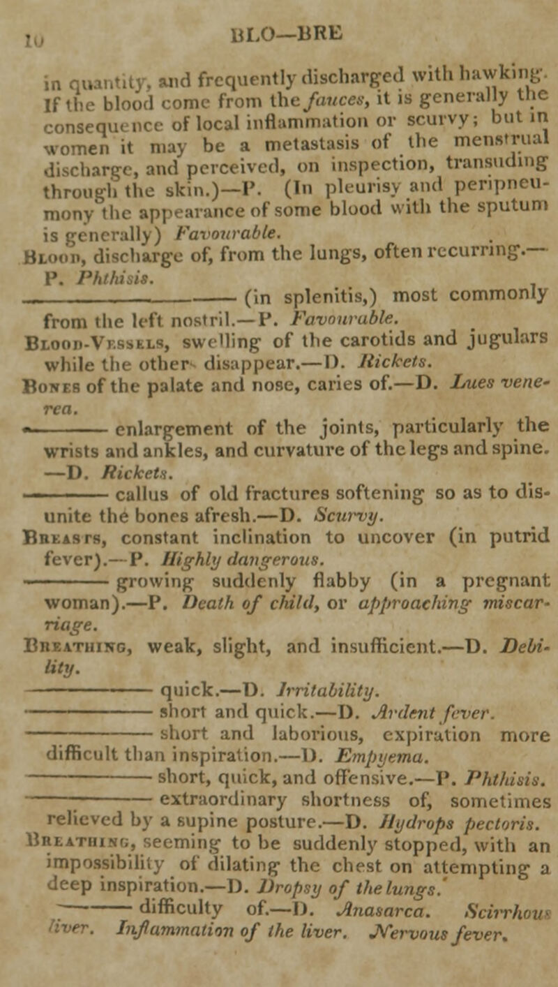 BLO—BRE in quantity, and frequently discharged with hawking. If the blood come from ihc fauces, it is generally the consequence of local inflammation or scurvy; but in women it may be a metastasis of the menstrual discharge, and perceived, on inspection, transuding through the skin.)—P. (•>' pleurisy and penpneu- mony the appearance of some blood with the sputum is generally) Favourable. Blood, discharge of, from the lungs, often recurring.— P. Phthisis. _ (in splenitis,) most commonly from the left nostril.—P. Favourable. Beoos-Vebsbu, swelling of the carotids and jugulars while the other disappear.—1). Rickets. Bones of the palate and nose, caries of.—D. Lues vene- rea. « enlargement of the joints, particularly the wrists and ankles, and curvature of the legs and spine. —D. Rickets. callus of old fractures softening so as to dis- unite the bones afresh.—D. Scurvy. BnKAsrs, constant inclination to uncover (in putrid fever).—P. Highly dangerous. •• growing- suddenly flabby (in a pregnant woman).—P. Death of child, or approaching miscar- riage. BnEATiiiNc, weak, slight, and insufficient.—D. Debi- lity. quick.—D. Irritability. short and quick.—D. Ardent fever — short and laborious, expiration more difficult than inspiration.—D. Empyema. short, quick, and offensive.—P. Phthisis. ; extraordinary shortness of, sometimes relieved by a supine posture.—D. Hydrops pectoris. Bbeathihg, seeming to be suddenly stopped, with an impossibility of dilating the chest on attempting a deep inspiration.—]). Dropsy of the lungs' difficulty of.—D. Anasarca. Scirrhoui Inflammation of the liver. Nervous fever.