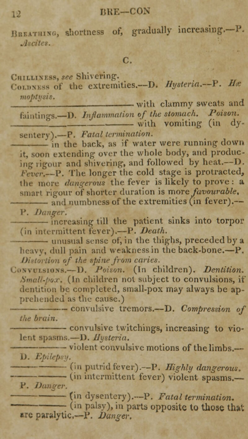 ia IJKE—CON ])lltATiiiM,, shortness of, gradually increasing.—P. Chillimss, see Shivering-. Coujskss of the extremities.—D. Hysteria.—P'. Hx moptx 1 —— with clammy sweats and Buntings.—1). Inflammation of the stomach. I'oison. ith vomiting (in dy- sentery).—P. Fatal termination. in the back, as if water were running down it, soon extending over the whole body, and produc- ing rigour and shivering, and followed by heat.—D. r.—P. The longer the cold stage is protracted, the more dangerous the fever is likely to prove: a smart rigour of shorter duration is more favourable, and numbness of the extremities (in fever).— I'. Danger. increasing till the patient sinks into torpor (in intermittent fever).—P. Death. unusual sense of, in the thighs, preceded by a heavy, dull pain and weakness in the back-bone.—P. Distortion of the spine from caries. Convulsions.— 1). Poison. (In children). Dentition. Small-pox. (In children not subject to convulsions, if itition be completed, small-pox may always be ap- prehended as the cause.) convulsive tremors.—D. Compression of the brain. convulsive twitchings, increasing to vio- lent spasms.—1). Hysteria. - - violent convulsive motions of the limbs.— 1). Ep (in putrid fever).—P. Highly dangerous. (in intermittent fever) violent spasms.— P. Danger. (in dysentery).—P. Fatal termination. - (in palsy), in parts opposite to those that are paralytic—P. Danger