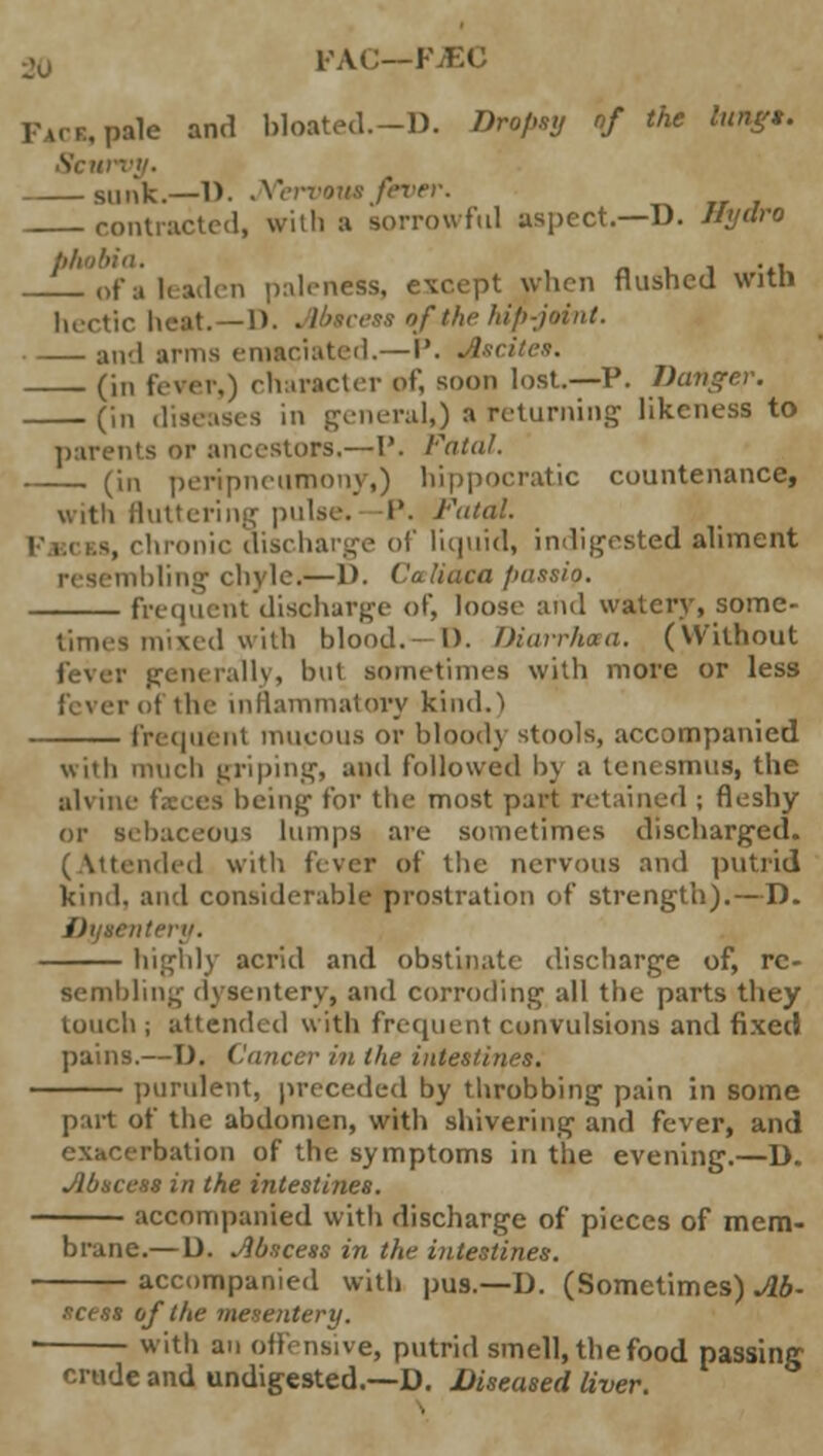 PAC—FJEC pale and bloated.—D. Dnpey of the lung*. Sc a sunk.—1). jYervow fever. contracted, will) a sorrowful aspect.—D. Hydro phobia. ni_i -»i of a leaden paleness, except when flushed witn luetic heat.—1). Abscess of the hip-joint. — and arms emaciated.—I'. Ascites. (in fever,) character of, soon lost.—P. Danger. (in diseases in general,) » returning likeness to parents or ancestors.—P. ratal. (in peripneumony,) hippocratic countenance, with fluttering pulse.—P. Fatal. s, chronic discharge of liquid, indigested aliment nbling chyle.—1). Cetliaca /nissio. frequent discharge of, loose and watery, some- times mixed with blood.- I). Diarrhoea. (Without fever generally, but sometimes with more or less ■ of the inflammatory kind.) frequent mucous or bloody stools, accompanied with much griping, and followed by a tenesmus, the alvine feces being for the most part retained ; fleshy or Bebaceous lumps are sometimes discharged. (Attended with fever of the nervous and putrid kind, and considerable prostration of strength).—D. highly acrid and obstinate discharge of, re- sembling dysentery, and corroding all the parts they touch ; attended with frequent convulsions and fixed pains.—D. Cancer in the intestines. purulent, preceded by throbbing pain in some part of the abdomen, with shivering and fever, and exacerbation of the symptoms in the evening.—D. Abscess in the intestines. accompanied with discharge of pieces of mem- brane.— D. Jibscess in the intestines. accompanied with pus.—D. (Sometimes) Ab- scess of the mesentery. with an offensive, putrid smell, the food passing crude and undigested.—D. Diseased liver.