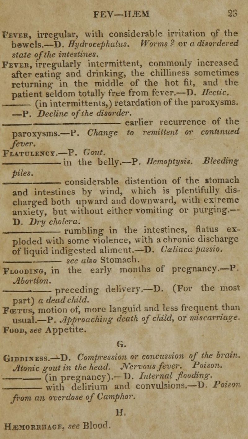 Fever, irregular, with considerable irritation of the bewels.—D. Hydrocephalus. Worms ? or a disordered state of the intestines. Fever, irregularly intermittent, commonly increased after eating and drinking, the chilliness sometimes returning in the middle of the hot fit, and the patient seldom totally free from fever.—D. Hectic. (in intermittents,) retardation of the paroxysms. —P. Decline of the disorder. earlier recurrence of the paroxysms.—P. Change to remittent or continued fever. Fl.ATUI.ENCY. P. Gout. in the belly.—P. Hemoptysis. Bleeding piles. considerable distention of the stomach and intestines by wind, which is plentifully dis- charged both upward and downward, with extreme anxiety, but without either vomiting or purging.— D. Dry cholera. rumbling in the intestines, flatus ex- ploded with some violence, with a chronic discharge of liquid indigested aliment.—D. Cceliaca passio see also Stomach. Flooding, in the early months of pregnancy.—P. Abortion. preceding delivery.—D. (For the most part) a dead child. Fas-res, motion of, more languid and less frequent than usual.—P. Approaching death of child, or miscarriage. Food, see Appetite. G. GiDDiNESS.-i-D. Compression or concussion of the brain. Atonic gout in the head. Nervous fever. Poison. (in pregnancy).— D. Internal flooding. with delirium and convulsions.—D. Poison from an overdose of Camphor. H. Hjemorrhagf. see Blood.