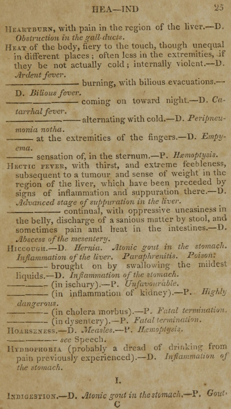 HEA—IND l25 Heartburn, with pain in the region of the liver.—D, Obstruction ill the gall-ducts. Heat of the body, fiery to the touch, though uneqtud in different places ; often less in the extremities, if they be not actually cold; internally violent.—D. Ardent fever. burning, with bilious evacuations.— D. Bilious fever. coming on toward night.—D. Ca- tarrhal fever. ■ alternating with cold.—D. Peripneu- monia notha. at the extremities of the fingers.—D. Empy- ema. sensation of, in the sternum.—P. Hemoptysis. Hectic fevek, with thirst, and extreme feebleness, subsequent to a tumour and sense of weight in the region of the liver, which have been preceded by signs of inflammation and suppuration there.—D. Advanced stage of suppuration in the liver. continual, with oppressive uneasiness in the belly, discharge of a sanious matter by stool, and sometimes pain and heat in the intestines.—D. Abscess of the mesentery. Hiccough.—D. Hernia. Atonic gout in the stomach. Inflammation of the liver. Paraphrenias. Poi brought on by swallowing the mildest liquids.—13. Inflammation of the stomach. (in ischury).—P. Unfavourable. (in inflammation of kidney).—P. Highli dangerous. (in cholera morbus).—P. Fatal terrrdv (in dysentery).—P. Fatal termination. Hoarszxess.—D. Measles.—I'. Hemoptysis,. see Speech. IlvnnopHOBiA (probably a dread of drinking from pain previously experienced).—D. Inftamma; the stomach. IsBiGiiSTios.—D. Atonic gout in the stomach,— P. Gout' C