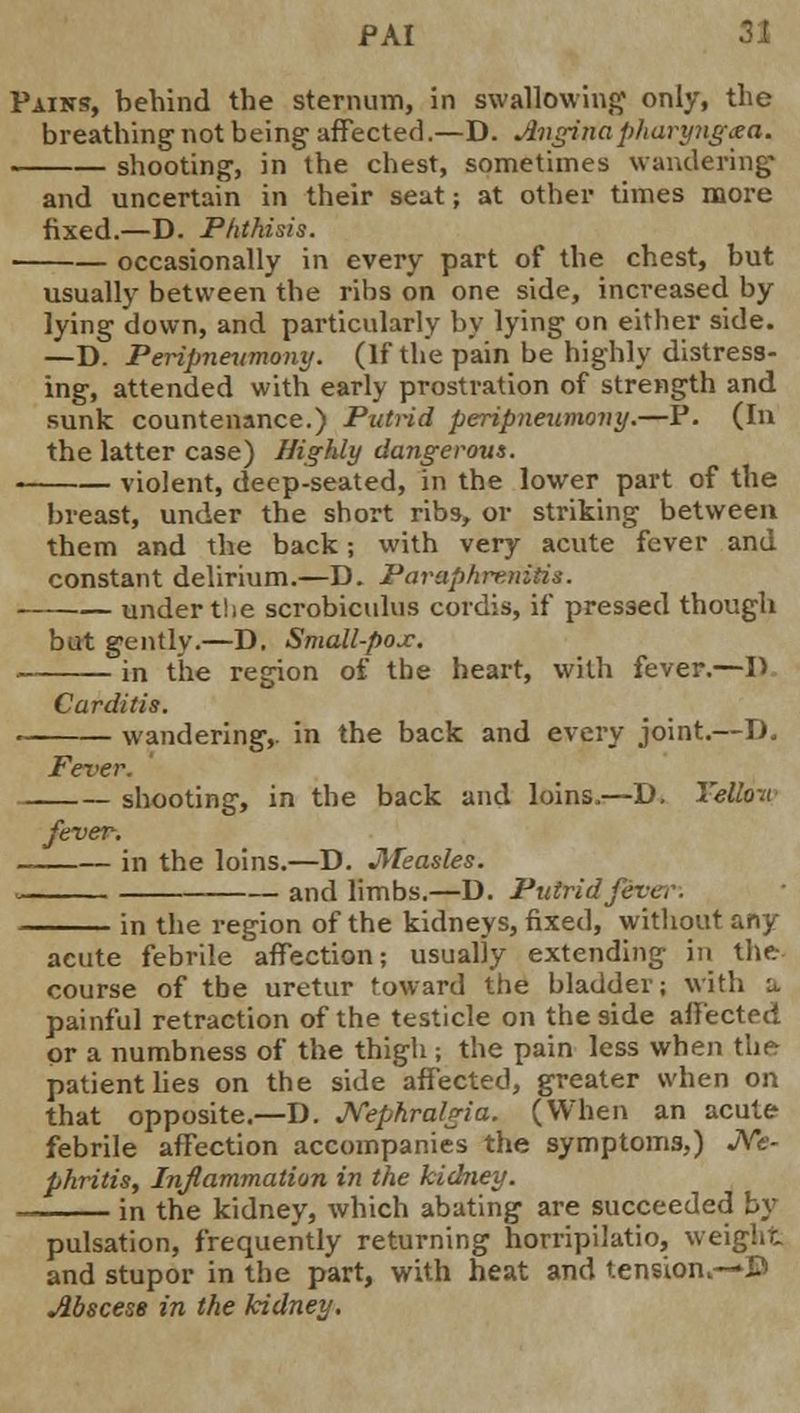 Pains, behind the sternum, in swallowing only, the breathing not being affected.—D. Anginapliaryngxa. shooting, in the chest, sometimes wandering and uncertain in their seut; at other times more fixed.—D. Phthisis. occasionally in every part of the chest, but usually between the ribs on one side, increased by lying down, and particularly by lying on either side. —D. Peripneumony. (If the pain be highly distress- ing, attended with early prostration of strength and sunk countenance.) Putrid peripneumony.—P. (In the latter case) Highly dangerous. . violent, deep-seated, in the lower part of the breast, under the short ribs, or striking between them and the back j with very acute fever and constant delirium.—D. Paraphrenias. under the scrobiculus cordis, if pressed though but gently.—D. Small-pox. ■ in the region of the heart, with fever.—D Carditis. wandering,, in the back and every joint.—D. Fever. shooting, in the back and loins.—D. Yellow fever. in the loins.—D. Measles. and limbs.—D. Putrid fever. in the region of the kidneys, fixed, without any acute febrile affection; usually extending in the course of tbe uretur toward the bladder; with a painful retraction of the testicle on the side affected or a numbness of the thigh ; the pain less when ther patient lies on the side affected, greater when on that opposite.—D. Nephralgia. (When an acute febrile affection accompanies the symptoms,) JVfe- phritis, Inflammation in the kidney. in the kidney, which abating are succeeded by pulsation, frequently returning horripilatio, weight and stupor in the part, with heat and tension.—B Abscess in the kidney.