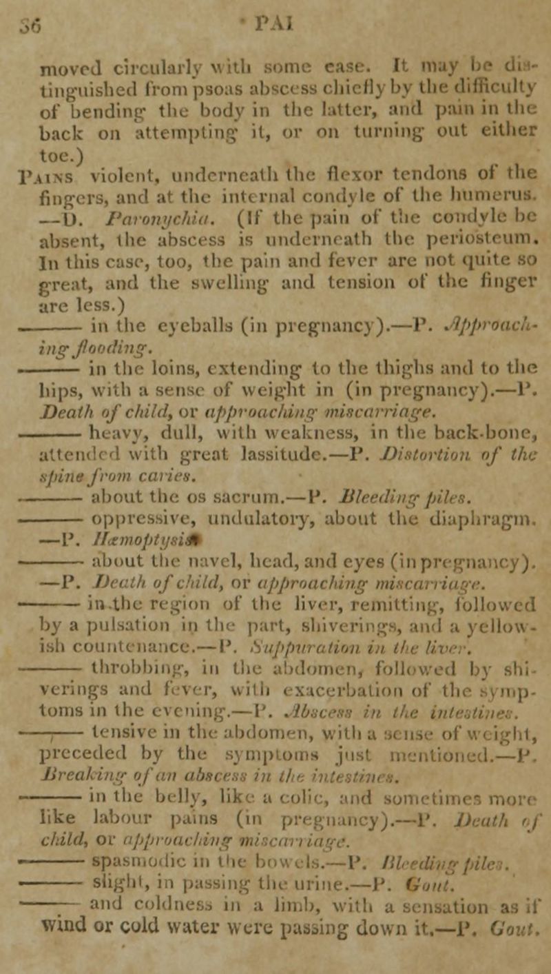 moved circularlj with sonic e tinguished from psoas abscess cbicfl) bj the difficulty of bending the body in the latter, and pain in tin back on attempting it, or on turning- out either toe.) Pains violent, underneath the flexor tendons of the fingers, and at the internal condyle of the hum — D. Paronychia. (II the pain of the condyle be absent, the abscess is underneath the periosteum. In this ease, too, the pain and fever are not quite so at, and the swelling and tension of the finger are less.) in the eyeballs (in pregnancy).—P. ■ '//'/'■ ing flood: in the loins, extending- to the thighs and to the hips, with a sense of weight in (in pregnancy).—1* Death of child, or approaching mi heavy, dull, with weakness, in the back-bone, d with great lassitude.—P. Distortion of the spin*from ci about the os sacrum.— P. Bleed oppressive, undulatory, about the diaphragm. —P. Htemop about the navel, head, and eyes fin pregnancy). —P. Death of child, or approachin in.tlie region of the liver, remitting, followed by a pulsation in the part, shivering*, and a yellow- ish countenance.— P. Suppi throbbing, in the abdomen, followed I and fever, with > xacerbation of thi tonis in the evening.— p. . //.,. ivein the abdomen, with a sense ofwi preceded by the symptoms intioned.—P. Ureal i in the belly, like a like labour pams (in pregnancy).—P. Deal child, or apl spasmodic in the ! Blight, iii passing the urine.—P. / —~- and coldness in a limb, with a sensation as if wind or cold water were passing down it.—P. G