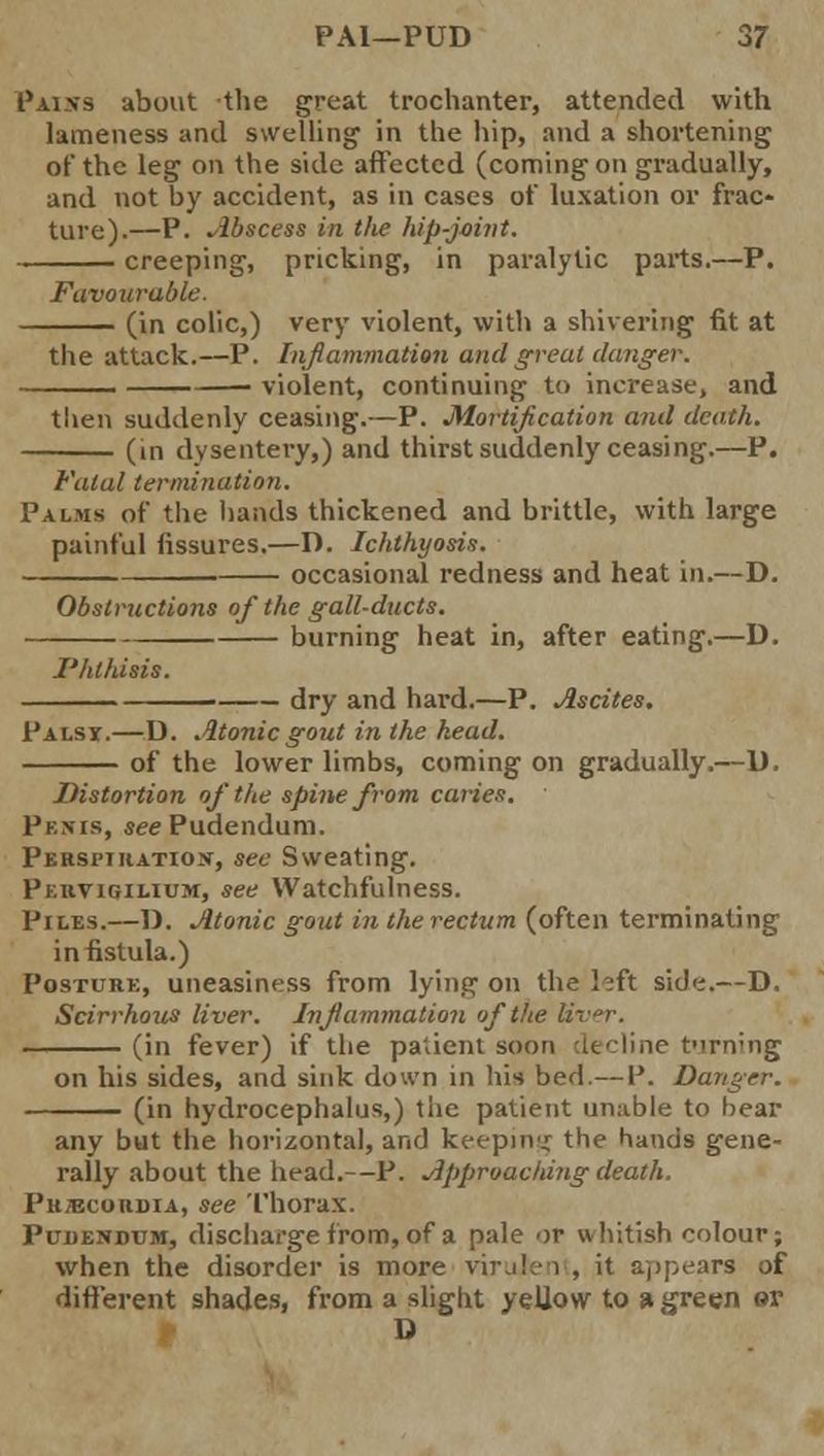 Pains about the great trochanter, attended with lameness and swelling1 in the hip, and a shortening of the leg on the side affected (coming on gradually, and not by accident, as in cases of luxation or frac- ture).—P. Abscess in the hip-joint. creeping, pricking, in paralytic parts.—P. Favourable. (in colic,) very violent, with a shivering fit at the attack.—P. Inflammation and great danger. violent, continuing to increase, and then suddenly ceasing.—P. Mortification and death. (in dysentery,) and thirst suddenly ceasing.—P. Fatal termination. Palms of the hands thickened and brittle, with large painful fissures.—D. Ichthyosis. occasional redness and heat in.—D. Obstructions of the gall-ducts. — burning heat in, after eating.—D. Phthisis. — dry and hard.—P. Ascites. Palsy.—D. Atonic gout in the head. of the lower limbs, coming on gradually.—D. Distortion of the spine from caries. Penis, see Pudendum. Perspiration, see Sweating. Pervigilium, see Watchfulness. Piles.—D. Atonic gout in the rectum (often terminating in fistula.) Posture, uneasiness from lying on the left side.—D. Scirrhous liver. Inflammation of the liver. (in fever) if the patient soon at dine firn-ng on his sides, and sink down in his bed.— P. Danger. (in hydrocephalus,) the patient unable to bear any but the horizontal, and keeping the bands gene- rally' about the head.—P. Approaching death. PuiBcoRDiA, see Thorax. Pudendum, discharge from, of a pale or whitish colour; when the disorder is more virulen , it appears of different shades, from a slight yellow to a green or D