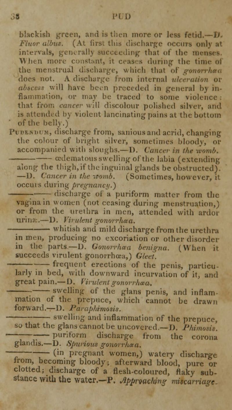 PI 1) blackish preen, and is then more or Jess fetid.—I/. Fluor albu*. (At lirsi tins discharge occurs only at intervals, generally succeeding that of ill ■\\hen more constant] it ceases during- the time oi the menstrual discharge, which that of gonorrhoea does not. A discharge from internal ulceration or abscess will have been preceded in general bj in fiammation, or may be traced to some violence: that from cancer will discolour polished silver, and is attended by violent lancinating pains at the bottom of the belly.) Pudendum, discharge from, saniousand acrid, changing the colour of bright silver, sometimes bloody, or accompanied with Blougbs.—1). Cancer in the womb. (Edematous swelling of the labia (extending along the thigh, if the inguinal glands be obstructed). —1). Cancer in the womb. (Sometimes, however, it occuis during pregnancy.) ; — discharge of a puriform matter from the vagina in women (not ceasing during- menstruation,) or from the urethra in men, attended with ardor urina:.—D. Virulent g07ioi*rhoea. whitish and mild discharge from the urethra in men, producing no excoriation or other disorder in the parts—1). Qonorrhota benigna. (When i succeeds virulent gonorrhoea,) Gleet. frequent erections of the penis, particu larly in bed, with downward incurvation of it, and great pain.— 1). Virulent gonorrhoea. —_ swelling' of the glans penis, and inflam mation of the prepuce, which cannot be drawn forward.—I). Paraphimosis. swelling and inflammation of the prepuce, so that the glans cannot be uncovered.—J). Phi puriform discharge from the corona , 0^ glandis.—D. Spurious gonorrhoea. — (in pregnant women,) watery discharge from, becoming bloody; afterward blood, pure or clotted; discharge of a flesh-coloured, flaky sub- stance with the water.—P. Approaching miscarriage.