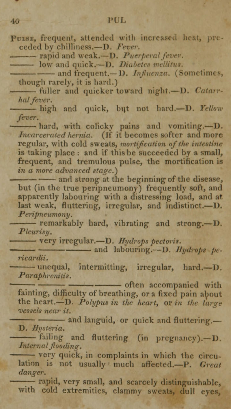 i, frequent, attended with incn ceded by chilliness.—I). / rapid and weak.— I), i'urrf low and quick.— I). Diabetes mellitu*. and frequent.— 1). Influenza. (Sometimes, though rarely, it is hard.) fuller and quicker toward night.—1). ( hat fever. high and quick, b(|t not hard.— D. ' hard, with colicky pains and vomiting.—I). incarcerated hernia. (If it becomes softer and more regular, with cold sweats, mortification of the intestine is taking place : and if this be succeeded by a small, frequent, and tremulous pulse, the mortification is in a more advanced stage.) and strong at the beginning of the disease, but (in the true peripneumony) frequently soft, and apparently labouring with a distressing load, and at last weak, fluttering, irregular, and indistinct.—D. Peripneumony. remarkably hard, vibrating and strong.— 1) Pleurisy. very irregular.—D. Hydrops pectoris. and labouring.—1). Hydrops pe- ricardii. unequal, intermitting, irregular, hard.—D. Paraphrenias. —; often accompanied with fainting, difficulty of breathing, or a fixed pain about the heart.—D. Polypus in the heart, or in tht •vessels near it. and languid, or quick and fluttering.— D. Jhixteria. failing and fluttering (in pregnancy).—D. Intern a I flooding. very quick, in complaints in which the circu- lation is not usually' much affected.—P. Great danger. —■— rapid, very small, and scarcely distinguishable, with cold extremities, clammy sweats, dull