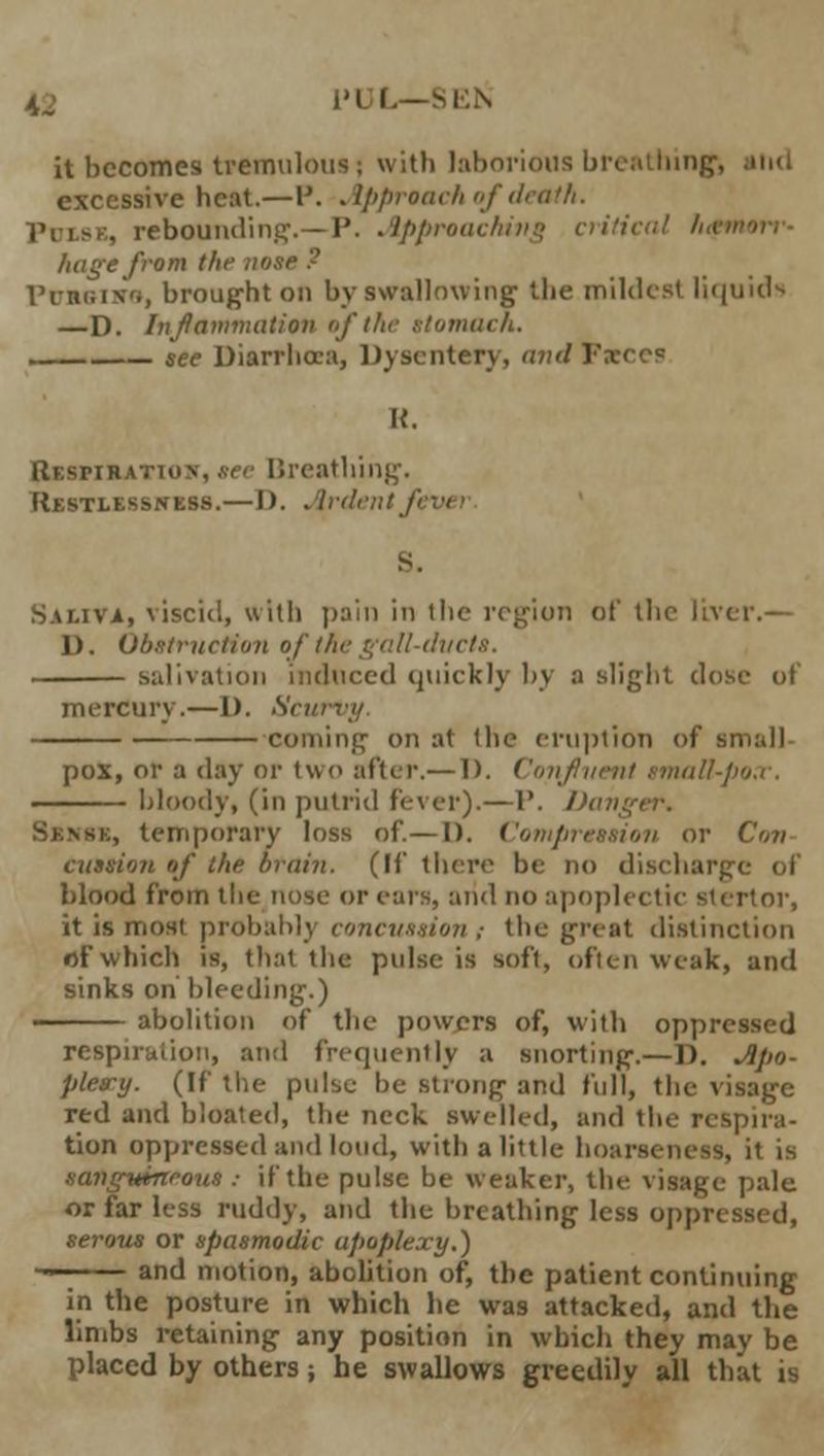 IS i'l L—SEN it becomes tremulous ; with laborious breathing. excessive heat.—P. Approach of death. Puise, rebounding.—I'. Approaching critical A,.- huge from the no PciBliro, brought on by swallowing the mildest liquid-- —D. Inflammation of the stomach. see Diarrhoea, Dysentery, and Fxccs U. Respiration, see Breathing. Restlessness.—I). Ardentf Saliva, viscid, with pain in the region of the livi D. Obstruction of the gall-ducts. salivation induced quickly by a slight dose of mercury.—D. San coming on at (he eruption of small- pox, or a day or two after.— 1). Confluent small-pox, bloody, (in putrid Fever).—1'. Da , temporary loss of.—D. Compression or Con CUMion of the brain. (If there be no dischuri blood from the nose or ears, and no apoplectic siertor, it is most probably concussion ,• the great distinction of which is, that the ptdse is soft, often weak, and sinks on bleeding.) abolition of the powers of, with oppressed respiration, and frequently a snorting.—D. Apo- plesry. (If the ptdse be strong and full, the visage red and bloated, the neck swelled, and the respira- tion oppressed and loud, with a little hoarseness, it is samgvineouS : if the pulse be weaker, the visage pale or far less ruddy, and the breathing less oppressed, serous or spasmodic apoplexy.) • and motion, abolition of, the patient continuing in the posture in which he was attacked, and the limbs retaining any position in which they may be placed by others; he swallows greedily all that is