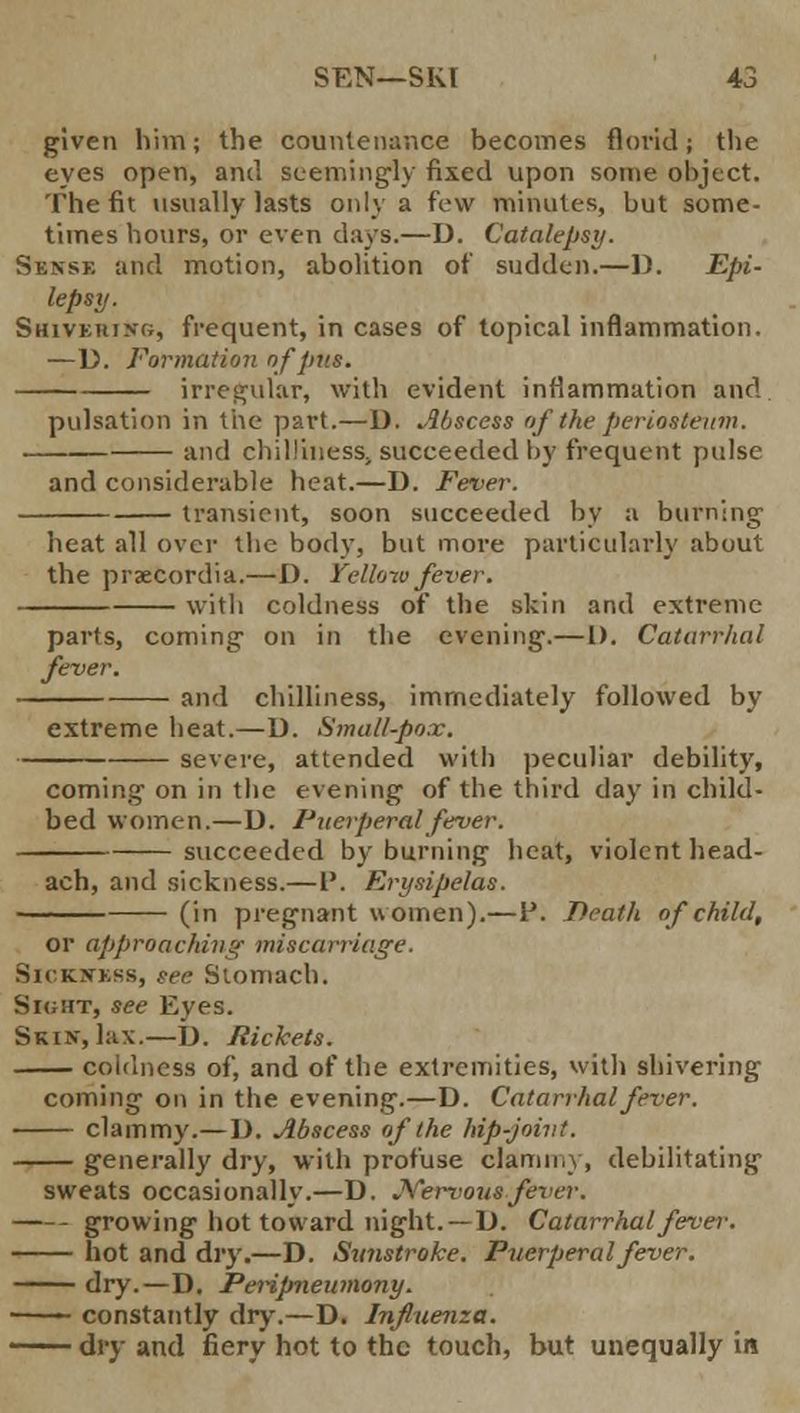 given him; the countenance becomes florid; the eyes open, and seemingly fixed upon some object. The fit usually lasts only a few minutes, but some- times hours, or even days.—D. Catalepsy. Sense and motion, abolition of sudden.—D. Epi- lepsy. Shivering, frequent, in cases of topical inflammation. —D. Formation of pus. irregular, with evident inflammation and pulsation in the part.—D. Abscess of the periosteum. and chilliness, succeeded by frequent pulse and considerable heat.—D. Fever. transient, soon succeeded by a burning heat all over the body, but more particularly about the prsecordia.—D. Yellow fever. with coldness of the skin and extreme parts, coming- on in the evening-.—I). Catarrhal fever. and chilliness, immediately followed by extreme heat.—D. Small-pox. severe, attended with peculiar debility, coming on in the evening of the third day in child- bed women.—D. Puerperal fever. succeeded by burning heat, violent head- ach, and sickness.—P. Erysipelas. (in pregnant women).—I*. Death of child. or approaching miscarriage. Sickwbss, see Stomach. Sight, see Eyes. Skin, lax.—J). Rickets. coldness of, and of the extremities, with shivering coming on in the evening.—D. Catarrhal fever. clammy.— ]). Abscess of the hip-joint. generally dry, with profuse clammy, debilitating sweats occasionally.—D. Nervous fever. growing hot toward night. —D. Catarrhal fever. hot and dry.—D. Stmstroke. Puerperal fever. dry.—D. Peripneumony. ——— constantly dry.—D. Influenza. —— dry and fiery hot to the touch, but unequally ift