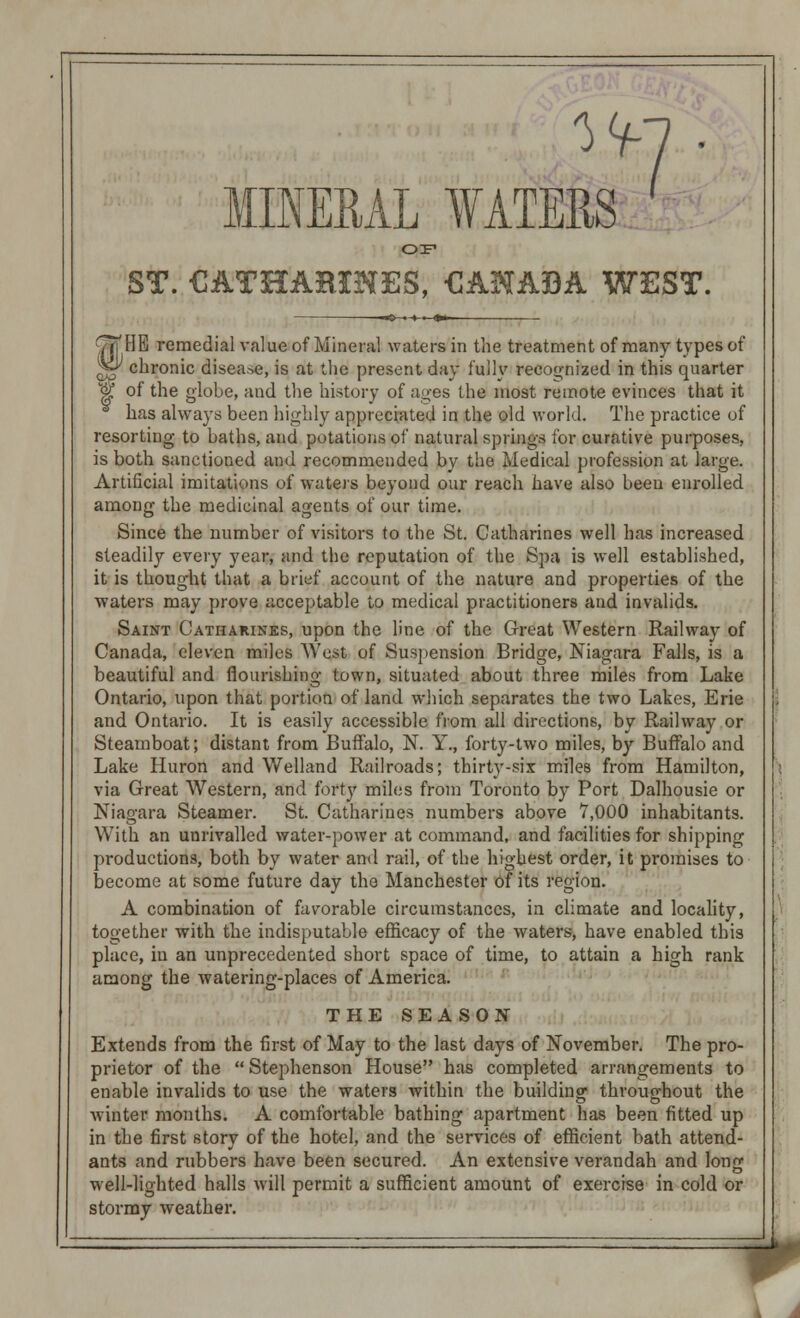 7 V MINERAL WATERS OF ST. CATHARINES, CANADA WEST. HE remedial value of Mineral waters in the treatment of many types of chronic disease, is at the present day fully recoo-nized in this quarter z& of the globe, and the history of ages the most remote evinces that it has always been highly appreciated in the old world. The practice of resorting to baths, and potations of natural springs for curative purposes, is both sanctioned and recommended by the Medical profession at large. Artificial imitations of waters beyond our reach have also been enrolled among the medicinal agents of our time. Since the number of visitors to the St. Catharines well has increased steadily every year, and the reputation of the Spa is well established, it is thought that a brief account of the nature and properties of the waters may prove acceptable to medical practitioners and invalids. Saint Catharines, upon the line of the Great Western Railway of Canada, eleven miles West of Suspension Bridge, Niagara Falls, is a beautiful and flourishing town, situated about three miles from Lake Ontario, upon that portion of land which separates the two Lakes, Erie and Ontario. It is easily accessible from all directions, by Railway or Steamboat; distant from Buffalo, N. Y., forty-two miles, by Buffalo and Lake Huron and Welland Railroads; thirty-six miles from Hamilton, via Great Western, and forty miles from Toronto by Port Dalhousie or Niagara Steamer. St. Catharines numbers above 7,000 inhabitants. With an unrivalled water-power at command, and facilities for shipping productions, both by water and rail, of the highest order, it promises to become at some future day the Manchester of its region. A combination of favorable circumstances, in climate and locality, together with the indisputable efficacy of the waters, have enabled this place, in an unprecedented short space of time, to attain a high rank among the watering-places of America. THE SEASON Extends from the first of May to the last days of November. The pro- prietor of the  Stephenson House has completed arrangements to enable invalids to use the waters within the building throughout the winter months. A comfortable bathing apartment has been fitted up in the first story of the hotel, and the services of efficient bath attend- ants and rubbers have been secured. An extensive verandah and Ion2 well-lighted halls will permit a sufficient amount of exercise in cold or stormy weather.