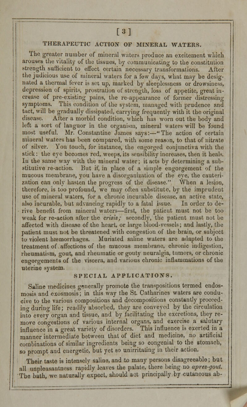 [3] THERAPEUTIC ACTION OF MINERAL WATERS. The greater number of mineral waters produce an excitement which arouses the vitality of the tissues, by communicating- to the constitution strength sufficient to effect certain necessary transformations. After the judicious use of mineral waters for a few days, what may be desig- nated a thermal fever is set up, marked by sleeplessness or drowsiness, depression of spirits, prostration of strength, loss of appetite, great in- crease of pre-existing pains, the re-appearance of former distressing- symptoms. This condition of the system, managed with prudence and tact, will be gradually dissipated, carrying frequently with it the original disease. After a morbid condition, which has worn out the body and left a sort of languor in the organism, mineral waters will be found most useful. Mr. Constantine James says:—The action of certain mineral waters has been compared, with some reason, to that of nitrate of silver. You touch, for instance, the engorged conjunctiva with the stick: the eye becomes red, weeps, its sensibility increases, then it heals. In the same way with the mineral water; it acts by determining a sub- stitutive re-action. But if, in place of a simple engorgement of the mucous membrane, you have a disorganization of the eye, the cauteri- zation can only hasten the progress of the disease. When a lesion, therefore, is too profound, we may often substitute, by the imprudent use of mineral waters, for a chronic incurable disease, an active state, also iucurable, but advancing rapidly to a fatal issue. In order to de- rive benefit from mineral waters—first, the patient must not be too weak for re-action after the crisis; secondly, the patient must not be affected with disease of the heart, or large blood-vessels; and lastly, the patient must not be threatened with congestion of the brain, or subject to violent hemorrhages. Muriated saline waters are adapted to the treatment of affections of the mucous membrane, chronic indigestion, rheumatism, gout, and rheumatic or gouty neuralgia, tumors, or chronic engorgements of the viscera, and various chronic inflammations of the uterine system. SPECIAL APPLICATIONS. Saline medicines generally promote the transpositions termed endos- mosis and exosmosis; in this way the St. Catharines waters are condu- cive to the various compositions and decompositions constantly proceed- ino-durino- life; readily absorbed, they are conveyed by the circulation into every organ and tissue, and by facilitating the excretions, they re- move congestions of various internal organs, and exercise a salutary influence in a great variety of disorders. This influence is exerted in a manner intermediate between that of diet and medicine, no artificial combinations of similar ingredients being so congenial to the stomach, so prompt and energetic, but yet so unirritating in their action. Their taste is intensely saline, and to many persons disagreeable; but all unpleasantness rapidly leaves the palate, there being no apres-gout. The bath, we naturally expect, should act principally by cutaneous ab- 