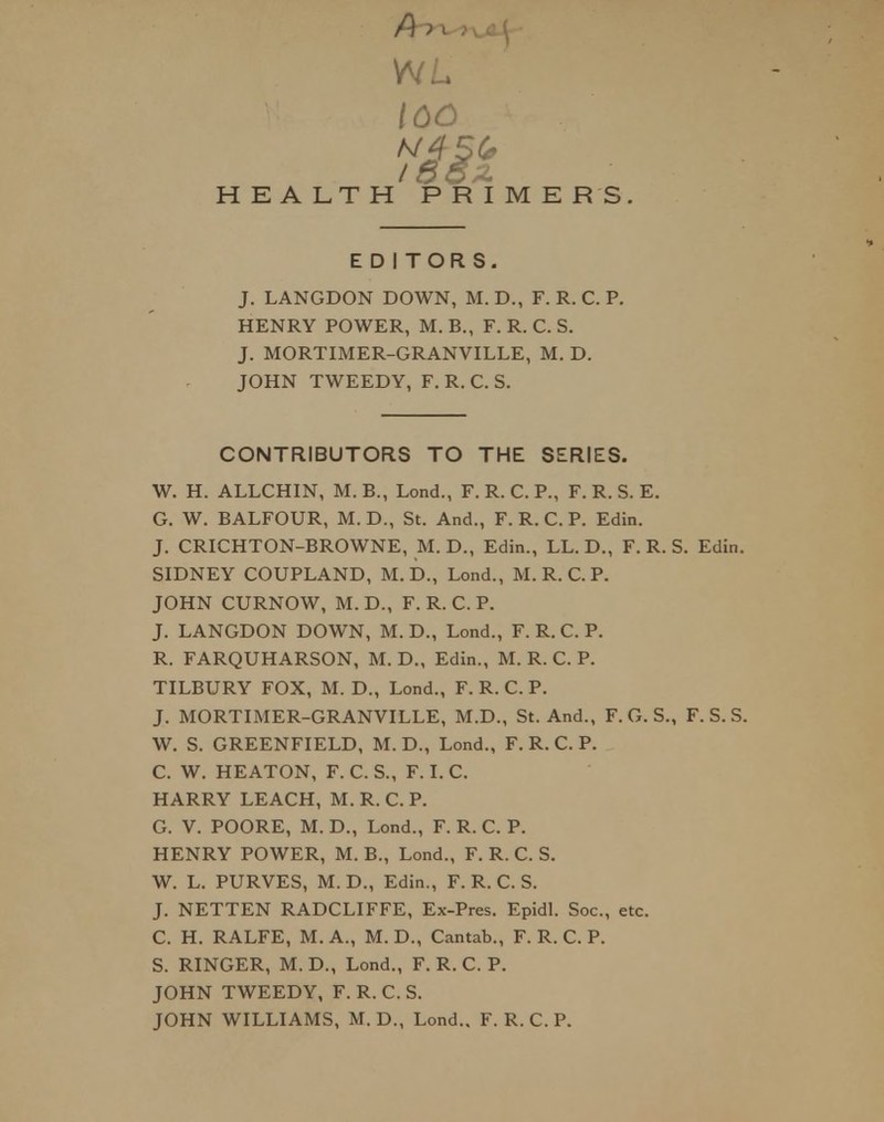 ICC HEALTH PRIMERS. EDITORS. J. LANGDON DOWN, M. D., F. R. C. P. HENRY POWER, M. B., F. R. C. S. J. MORTIMER-GRANVILLE, M. D. JOHN TWEEDY, F. R. C. S. CONTRIBUTORS TO THE SERIES. W. H. ALLCHIN, M. B., Lond., F. R. C. P., F. R. S. E. G. W. BALFOUR, M.D., St. And., F. R. C. P. Edin. J. CRICHTON-BROWNE, M. D., Edin., LL. D., F. R. S. Edin. SIDNEY COUPLAND, M. D., Lond., M. R. C. P. JOHN CURNOW, M. D., F. R. C. P. J. LANGDON DOWN, M. D., Lond., F. R.C. P. R. FARQUHARSON, M. D., Edin., M. R. C. P. TILBURY FOX, M. D., Lond., F. R. C. P. J. MORTIMER-GRANVILLE, M.D., St. And., F. G. S., F. S. S. W. S. GREENFIELD, M. D., Lond., F. R. C. P. C. W. HEATON, F. C. S., F. I. C. HARRY LEACH, M. R. C. P. G. V. POORE, M. D., Lond., F. R. C. P. HENRY POWER, M. B., Lond., F. R. C. S. W. L. PURVES, M. D., Edin., F. R. C. S. J. NETTEN RADCLIFFE, Ex-Pres. Epidl. Soc, etc. C. H. RALFE, M. A., M. D., Cantab., F. R. C. P. S. RINGER, M.D., Lond., F. R. C. P. JOHN TWEEDY, F. R. C. S. JOHN WILLIAMS, M. D., Lond.. F. R. C. P.