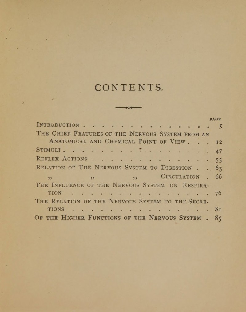 CONTENTS. PAGE Introduction 3 The Chief Features of the Nervous System from an Anatomical and Chemical Point of View . . .12 Stimuli * 47 Reflex Actions 55 Relation of The Nervous System to Digestion . . 63 „ ,, Circulation . 66 The Influence of the Nervous System on Respira- tion 76 The Relation of the Nervous System to the Secre- tions Si Of the Higher Functions of the Nervous System . 85