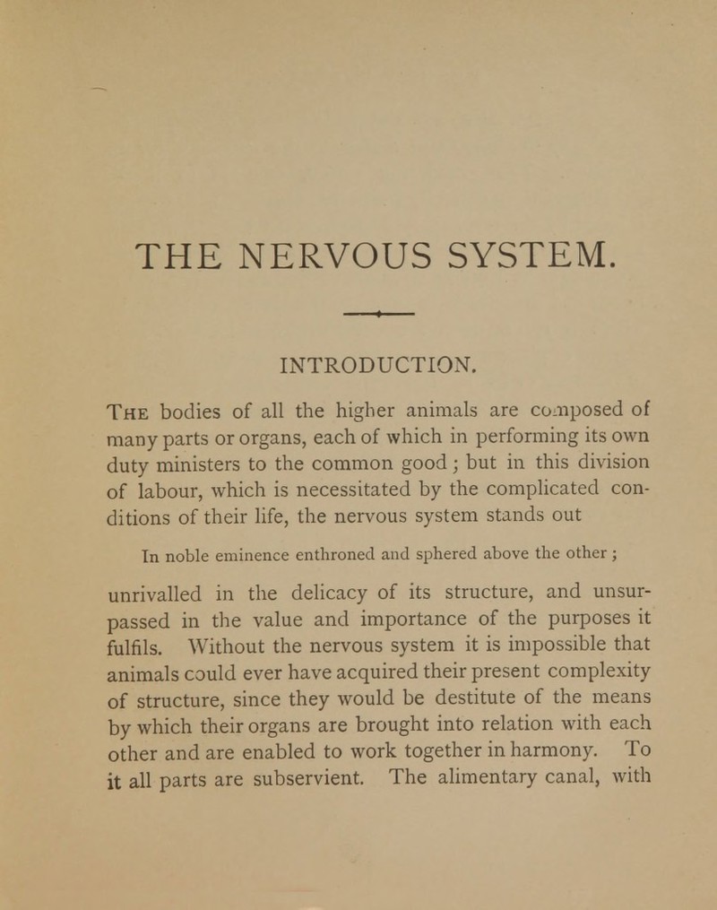 THE NERVOUS SYSTEM. INTRODUCTION. The bodies of all the higher animals are composed of many parts or organs, each of which in performing its own duty ministers to the common good; but in this division of labour, which is necessitated by the complicated con- ditions of their life, the nervous system stands out In noble eminence enthroned and sphered above the other ; unrivalled in the delicacy of its structure, and unsur- passed in the value and importance of the purposes it fulfils. Without the nervous system it is impossible that animals could ever have acquired their present complexity of structure, since they would be destitute of the means by which their organs are brought into relation with each other and are enabled to work together in harmony. To it all parts are subservient. The alimentary canal, with