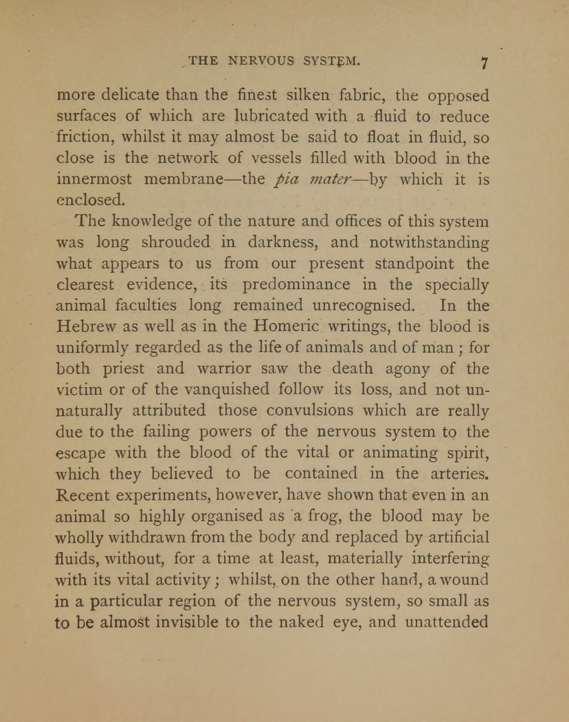 more delicate than the finest silken fabric, the opposed surfaces of which are lubricated with a fluid to reduce friction, whilst it may almost be said to float in fluid, so close is the network of vessels filled with blood in the innermost membrane—the pia mater—by which it is enclosed. The knowledge of the nature and offices of this system was long shrouded in darkness, and notwithstanding what appears to us from our present standpoint the clearest evidence, its predominance in the specially animal faculties long remained unrecognised. In the Hebrew as well as in the Homeric writings, the blood is uniformly regarded as the life of animals and of man ; for both priest and warrior saw the death agony of the victim or of the vanquished follow its loss, and not un- naturally attributed those convulsions which are really due to the failing powers of the nervous system to the escape with the blood of the vital or animating spirit, which they believed to be contained in the arteries. Recent experiments, however, have shown that even in an animal so highly organised as a frog, the blood may be wholly withdrawn from the body and replaced by artificial fluids, without, for a time at least, materially interfering with its vital activity; whilst, on the other hand, a wound in a particular region of the nervous system, so small as to be almost invisible to the naked eye, and unattended