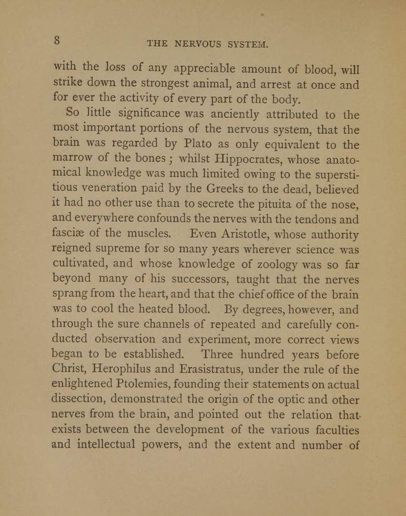 THE NERVOUS SYSTEM. with the loss of any appreciable amount of blood, will strike down the strongest animal, and arrest at once and for ever the activity of every part of the body. So little significance was anciently attributed to the most important portions of the nervous system, that the brain was regarded by Plato as only equivalent to the marrow of the bones j whilst Hippocrates, whose anato- mical knowledge was much limited owing to the supersti- tious veneration paid by the Greeks to the dead, believed it had no other use than to secrete the pituita of the nose, and everywhere confounds the nerves with the tendons and fasciae of the muscles. Even Aristotle, whose authority reigned supreme for so many years wherever science was cultivated, and whose knowledge of zoology was so far beyond many of his successors, taught that the nerves sprang from the heart, and that the chief office of the brain was to cool the heated blood. By degrees, however, and through the sure channels of repeated and carefully con- ducted observation and experiment, more correct views began to be established. Three hundred years before Christ, Herophilus and Erasistratus, under the rule of the enlightened Ptolemies, founding their statements on actual dissection, demonstrated the origin of the optic and other nerves from the brain, and pointed out the relation that exists between the development of the various faculties and intellectual powers, and the extent and number of