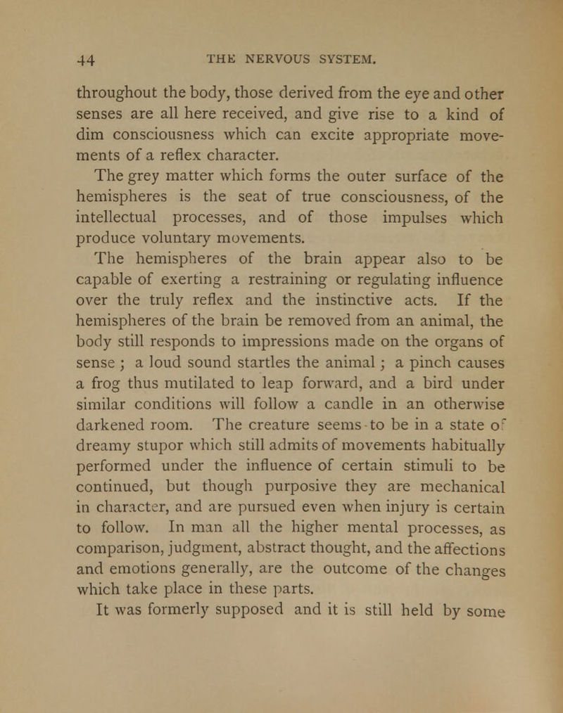 throughout the body, those derived from the eye and other senses are all here received, and give rise to a kind of dim consciousness which can excite appropriate move- ments of a reflex character. The grey matter which forms the outer surface of the hemispheres is the seat of true consciousness, of the intellectual processes, and of those impulses which produce voluntary movements. The hemispheres of the brain appear also to be capable of exerting a restraining or regulating influence over the truly reflex and the instinctive acts. If the hemispheres of the brain be removed from an animal, the body still responds to impressions made on the organs of sense ; a loud sound startles the animal; a pinch causes a frog thus mutilated to leap forward, and a bird under similar conditions will follow a candle in an otherwise darkened room. The creature seems to be in a state of dreamy stupor which still admits of movements habitually performed under the influence of certain stimuli to be continued, but though purposive they are mechanical in character, and are pursued even when injury is certain to follow. In man all the higher mental processes, as comparison, judgment, abstract thought, and the affections and emotions generally, are the outcome of the changes which take place in these parts. It was formerly supposed and it is still held by some