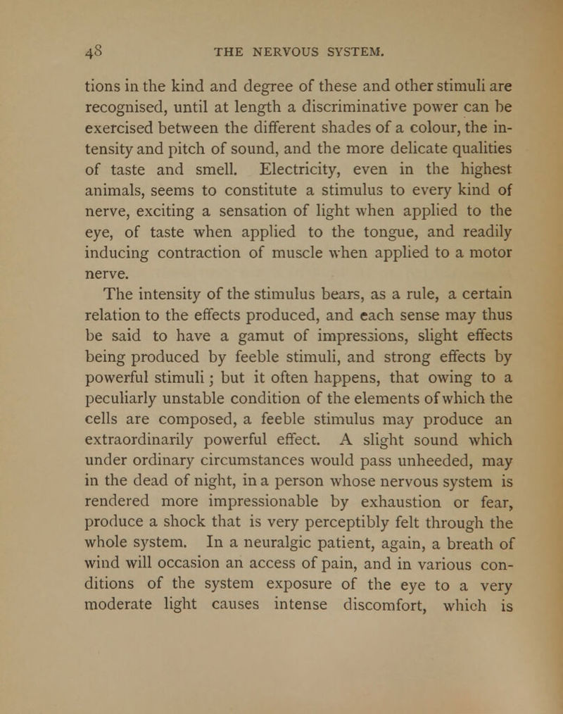 tions in the kind and degree of these and other stimuli are recognised, until at length a discriminative power can he exercised between the different shades of a colour, the in- tensity and pitch of sound, and the more delicate qualities of taste and smell. Electricity, even in the highest animals, seems to constitute a stimulus to every kind of nerve, exciting a sensation of light when applied to the eye, of taste when applied to the tongue, and readily inducing contraction of muscle when applied to a motor nerve. The intensity of the stimulus bears, as a rule, a certain relation to the effects produced, and each sense may thus be said to have a gamut of impressions, slight effects being produced by feeble stimuli, and strong effects by powerful stimuli; but it often happens, that owing to a peculiarly unstable condition of the elements of which the cells are composed, a feeble stimulus may produce an extraordinarily powerful effect. A slight sound which under ordinary circumstances would pass unheeded, may in the dead of night, in a person whose nervous system is rendered more impressionable by exhaustion or fear, produce a shock that is very perceptibly felt through the whole system. In a neuralgic patient, again, a breath of wind will occasion an access of pain, and in various con- ditions of the system exposure of the eye to a very moderate light causes intense discomfort, which is
