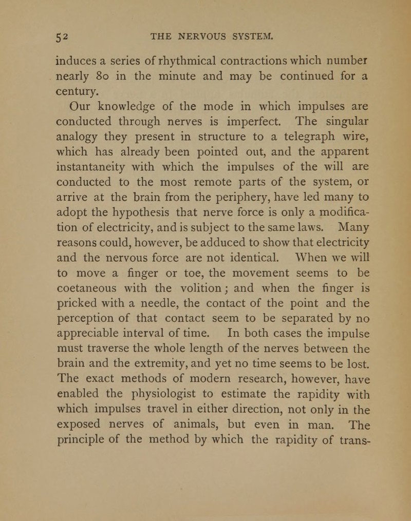 induces a series of rhythmical contractions which number nearly 80 in the minute and may be continued for a century. Our knowledge of the mode in which impulses are conducted through nerves is imperfect. The singular analogy they present in structure to a telegraph wire, which has already been pointed out, and the apparent instantaneity with which the impulses of the will are conducted to the most remote parts of the system, or arrive at the brain from the periphery, have led many to adopt the hypothesis that nerve force is only a modifica- tion of electricity, and is subject to the same laws. Many reasons could, however, be adduced to show that electricity and the nervous force are not identical. When we will to move a finger or toe, the movement seems to be coetaneous with the volition; and when the finger is pricked with a needle, the contact of the point and the perception of that contact seem to be separated by no appreciable interval of time. In both cases the impulse must traverse the whole length of the nerves between the brain and the extremity, and yet no time seems to be lost. The exact methods of modern research, however, have enabled the physiologist to estimate the rapidity with which impulses travel in either direction, not only in the exposed nerves of animals, but even in man. The principle of the method by which the rapidity of trans-