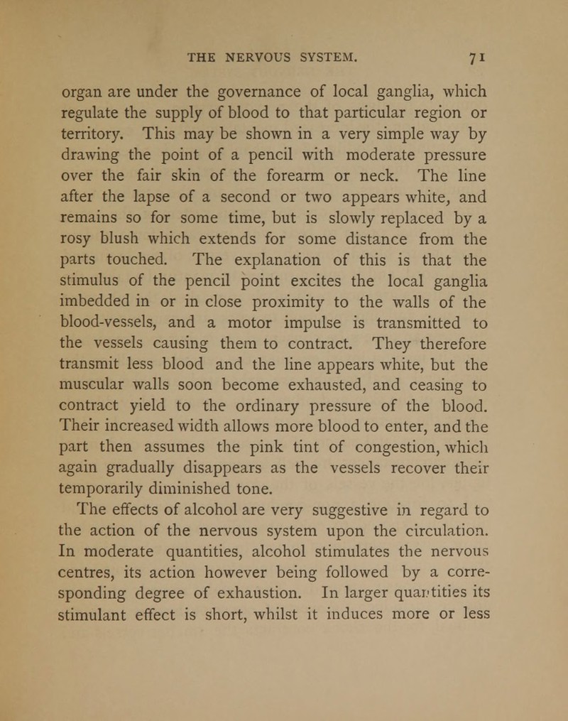 organ are under the governance of local ganglia, which regulate the supply of blood to that particular region or territory. This may be shown in a very simple way by drawing the point of a pencil with moderate pressure over the fair skin of the forearm or neck. The line after the lapse of a second or two appears white, and remains so for some time, but is slowly replaced by a rosy blush which extends for some distance from the parts touched. The explanation of this is that the stimulus of the pencil point excites the local ganglia imbedded in or in close proximity to the walls of the blood-vessels, and a motor impulse is transmitted to the vessels causing them to contract. They therefore transmit less blood and the line appears white, but the muscular walls soon become exhausted, and ceasing to contract yield to the ordinary pressure of the blood. Their increased width allows more blood to enter, and the part then assumes the pink tint of congestion, which again gradually disappears as the vessels recover their temporarily diminished tone. The effects of alcohol are very suggestive in regard to the action of the nervous system upon the circulation. In moderate quantities, alcohol stimulates the nervous centres, its action however being followed by a corre- sponding degree of exhaustion. In larger quantities its stimulant effect is short, whilst it induces more or less