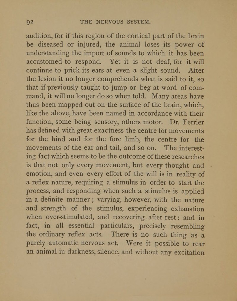 audition, for if this region of the cortical part of the brain be diseased or injured, the animal loses its power of understanding the import of sounds to which it has been accustomed to respond. Yet it is not deaf, for it will continue to prick its ears at even a slight sound. After the lesion it no longer comprehends what is said to it, so that if previously taught to jump or beg at word of com- mand, it will no longer do so when told. Many areas have thus been mapped out on the surface of the brain, which, like the above, have been named in accordance with their function, some being sensory, others motor. Dr. Ferrier has defined with great exactness the centre for movements for the hind and for the fore limb, the centre for the movements of the ear and tail, and so on. The interest- ing fact which seems to be the outcome of these researches is that not only every movement, but every thought and emotion, and even every effort of the will is in reality of a reflex nature, requiring a stimulus in order to start the process, and responding when such a stimulus is applied in a definite manner; varying, however, with the nature and strength of the stimulus, experiencing exhaustion when over-stimulated, and recovering after rest: and in fact, in all essential particulars, precisely resembling the ordinary reflex acts. There is no such thing as a purely automatic nervous act. Were it possible to rear an animal in darkness, silence, and without any excitation