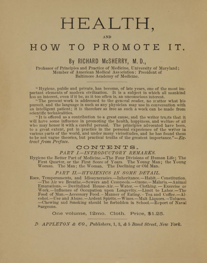 HEALTH, AND HOW TO PROMOTE IT. By RICHARD McSHERRY, M. D., Professor of Principles and Practice of Medicine, University of Maryland; Member of American Medical Association: President of Baltimore Academy of Medicine. Hygiene, public and private, has become, of late years, one of the most im- portant elements of modern civilization. It is a subject in which all mankind has an interest, even if it be, as it too often is, an unconscious interest. The present work is addressed to the general reader, no iratter what his pursuit, and the language is such as any physician may use in conversation with an intelligent patient; it is therefore as free as such a work can be made from scientific technicalities. It is offered as a contribution to a great cause, and the writer tnuts that it will have some influence in promoting the health, happiness, and welfare of all who may honor it with a careful perusal. The principles advocated have been, to a great extent, put in practice in the personal experience of the writer in various parts of the world, and under many vicissitudes, and he has found them to be not vague theories, but practical truths of the greatest importance.—Ex- tract from Preface. CONTENTS. PART I.—INTRODUCTORY REMARKS. Hygiene the Better Part of Medicine.—The Four Divisions of Human Life; The First Quarter, or the First Score of Years. The Young Man; the Young Woman. The Man; the Woman. The Declining or Old Man. PART II.—HYGIENICS IN SOME DETAIL. Race, Temperaments, and Idiosyncrasies.—Inheritance.—Habit.- Constitution. —The Air we Breathe.—Sewers and Cesspools.—Ozone.—Malaria.—Animal Emanations. — Devitalized House-Air. — Water. — Clothing. — Exercise or Work.—Influence of Occupation upon Longevity.—Limit to Labor.—The Food of Man.—Accessory Food -Manner of Eating.-Tea and Coffee.—Al- cohol.— Use and Abuse.—Ardent Spirits.— Wines.—Malt-Liquors.—Tobacco. —Chewing and Smoking should be forbidden in School.—Report of Naval Surgeons. One volume, 12mo. Cloth. Price, $1.25.