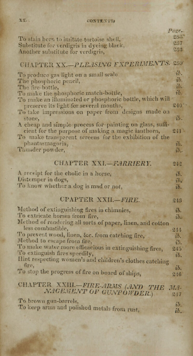 CCrKTl imitate tortoise shell, Substitute for verdigris in dyeir% black, \nother substitute for verdigris, lPTER XX—PLEASIMG FXPERLVEX'J To produce gas light on a small scale ij'- The phosphoric pencil, l!' The fire-bottle, To make the phosphoric match-bottle, ib To i sake an illuminated or phosphoric bottle, which will ervc its light for.several month.'. 240 To lake impressions on paper from designs made 0:1 stone, ib. \ cheap and simple process for painting on glass, suffi- cient for the purpose of making a magic lauthorn, 241 To make transparent screens for the exhibition of the phantasmagoria, ib. Tliuader powder, CHAPTER XXL—FARRIERY. 243 ,\ receipt for the cholic in a horse, ib. Distemper in dogs, ,'/.. To know whether a dog is mad or not, ib. CPAPTER XXU.—FIRE. Method of extinguishing fires in chimnics, ib. To extricate horses from fire, i»>.. Method of rendering all sorts of paper, linen, and cotton less combustible, ^44 To prevent wood, linen, kc. from catching fire, ib. Method to escape from fife, {5. To make water more efficacious in extinguishing fires, 245 To extinguish fires speedily, ,7,t Hint respecting women's and children's clothes catchin* fire' ° ib To stop the progress of fire on board of ships, 2 ;6 CHAPTER XXIIL—FIRE-ARMS (AMD THE Ui- M1CEME.VT OF GUNPOWDER. |  24 7 To brown gun-barrels, ., eep arms and polished metals from rust} }£