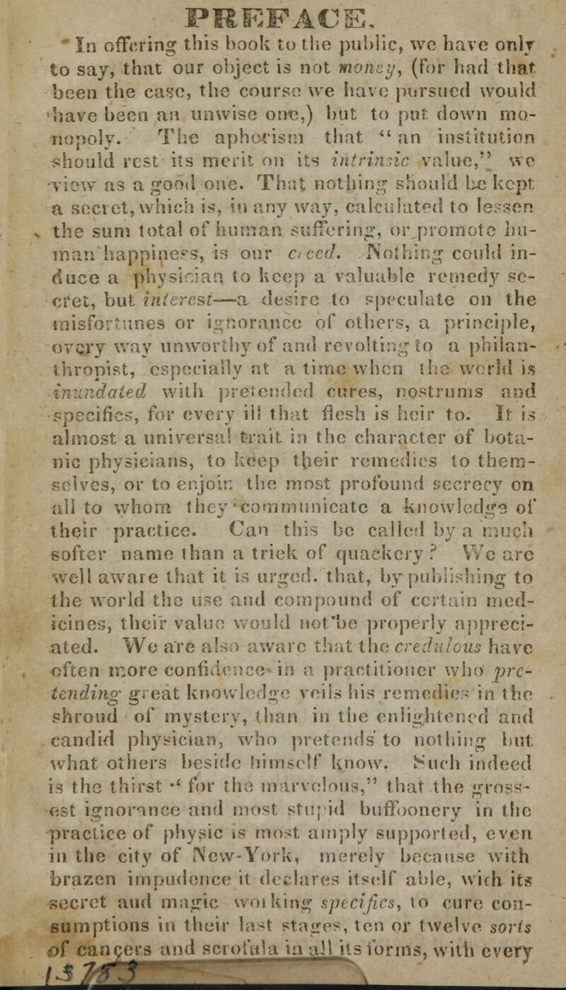 to say, that our object is not money, (For had that been the case, the course we have pursued would have been an unwise one,) but to put. down mo- nopoly. The aphorism that  an institution ■should rest its merit on its intrinsic value,' we view as a good one. That nothing should be kept a secret, which is, in any way, calculated to Fessen the sum total of human suffering, or promote hu- man happiness, is our cteed. Nothing could in- duce a physician to keep a valuable remedy se- cret, but. interest—a desire to speculate on the misfortunes or ignorance of others, a principle, every way unworthy of and revolting to a philan- thropist, especially at a time when the world is undated with pretended cures, nostrums and specifics, for every ill that flesh is heir to. It is almost a universal trait in the character of bota- nic physicians, to keep their remedies to them- selves, or to enjoin the most profound secrecy on all to whom they ■communicate a knowledge of their practice. Can this be called by a much softer name than a trick of quackery? We arc well aware that it is urged, that, bypublishing to the world the use and compound of certain med- icines, their value would not'be properly appreci- ated. Wo are also aware that the credulous have often more confidence in a practitioner who pre- tending great knowledge veils his remedies in the shroud of mystery, than in the enlightened and candid physician, who pretends'to nothing but what others beside himself know. Such indeed is the thirst •' for the marvelous, that the gross- est ignorance and most, stupid buffoonery in the practice of physic is most amply supported, even in the city of New-York, merely because with brazen impudence it declares itself able, with its secret and magic working specifics, to cure con- sumptions in their last stages, ten or twelve sorts of cancers and scrofula in ail its forms, with every M2& '»