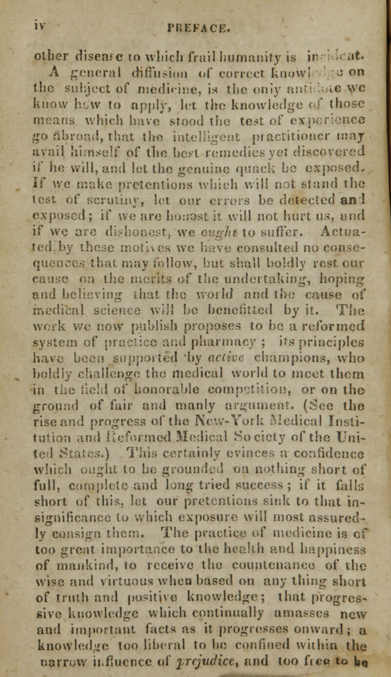 other disease to which frail humanity is in ■- at. A general diffusion of correct know! con the subject of medicine, is the oniy anti ' ic wc know how to apply, let the Knowledge of those means which have stood tiie test of experience go abroad, that the intelligent practitioner may avail himself of the best remedies yet discovered if he will, and let the genuine quack be exposed* If we make pretentions which will not stand the test pf scrutiny, let our errors be detected an 1 exposed; if we are Inmost it. will not hurt us, and if we are dishonest, we ought to suffer. Actua- ted, by these motives we have consulted no conse- quences that may follow, but shall boldly rest our cause on the merits of the undertaking, hoping and believing that the world and the cause of medical science will be benefitted by it. The work we now publish proposes to be a reformed system of practice and pharmacy ; its principles have been supported by active champions, who boldly challenge the medical world to meet them in ttiC field of honorable competition, or on the ground of fair and manly argument. (See the rise and progress of the New-York Medical Insti- tution and Reformed Medical Society of the Uni- ted States.) This certainly evinces a confidence which ought to be grounded on nothing short of full, complete and long tried success ; if it falls short of this, let our pretentions siidc to that in- significance to which exposure will most assured- ly consign them. The practice of medicine is of too great importance to the health and happiness of mankind, to receive the countenance of the wise and virtuous when based on any thing short of truth and positive knowledge; that progres- sive knowledge which continually amasses new and important facts as it progresses onward; a knowledge too liberal to be confined within the narrow influence of prejudice, and too fie« to bQ