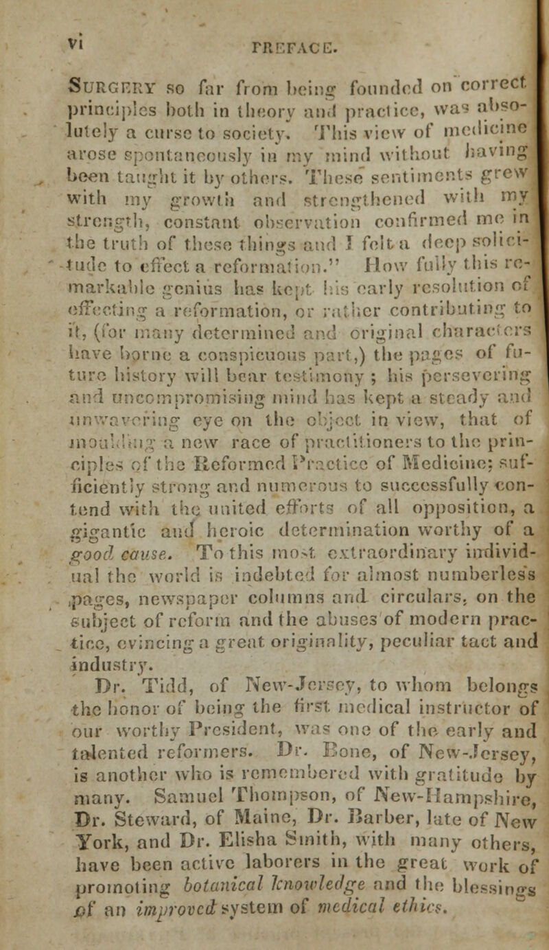 Surgery so far from being founded on'correct principles both in theory and practice, wa- abso- lutely a curse to society. This view of medicine arose spontaneously in my mind without having been taught it by others. These sentiments grew with my growth and strengthened with my strength, constant observation confirmed me in the truth of these things and I felfca deep solici- tude to effect a reformation. How fully this re- markable genius has 1, early resolution of effecting a reformation, or rather contributing to it, (for many determined and original characters have borne a conspicuous part,) the pages of fu- ture history will bear testimony ; his persevering and uncompromising mind has kept a steady and iinw; eye on tin; object in view, that of inou! new race of practitioners to the prin- ciples of the Reformed Pr-clicc of Medicine: suf- ficiently strong and numerous to successfully con- tend with the united efforts of all opposition, a gigantic and heroic determination worthy of a good cause. To this most extraordinary individ- ual the world is indebted for almost numberless ■pa/„-es, newspaper columns and circulars, on the subject of reform and the abuses of modern prac- tice, evincing a great originality, peculiar tact and industry. Dr. Tidd, of New-Jersey, to whom belongs , the honor of being the first medical instructor of our worthy President, was one of the- early and ta4ented reformers. Dr. Bone, of New-Jersey, is another who is remembered with gratitude by many. Samuel Thompson, of New-Hampshire, Dr. Steward, of Maine, Dr. Barber, late of New York, and Dr. Elisha Smith, with many others, have been active laborers in the great work of promoting botanical knowledge and the blessings £>t' an improved system of medical ethic?.