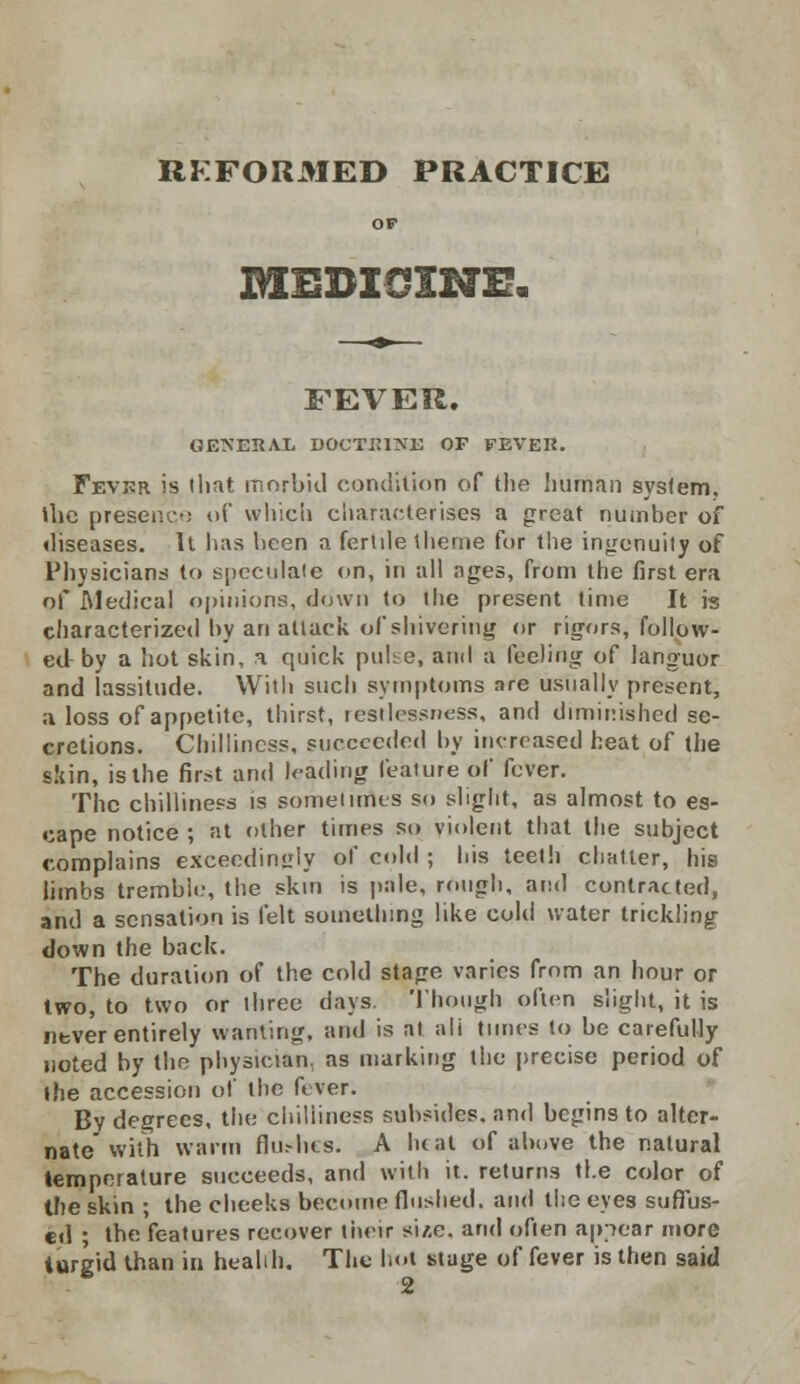 REFORMED PRACTICE OF MEDI3XNE. FEVER. GENERAL DOCTRINE OF FEVER. Fevrr is that morbid condition of the human system, the presence of which characterises a great number of diseases. It has heen a ferlde theme for tiie ingenuity of Physicians to speculate on, in all ages, from the first era of Medical opinions, down to the present time It is characterized by an attack of shivering or rigors, follow- ed-by a hot skin, a quick pulse, and a feeling of languor and lassitude. With such symptoms are usually present, a loss of appetite, thirst, restlessness, and diminished se- cretions. Chilliness, succeeded by increased heat of the skin, is the first and leading feature of fever. The chilliness is sometimes so slight, as almost to es- cape notice ; at other times so violent that the subject complains exceedingly of cold ; his teeth chatter, his limbs tremble-, the skin is pale, rough, and contracted, and a sensation is felt something like cold water trickling down the back. The duration of the cold stage varies from an hour or two, to two or three days. Though often slight, it is never entirely wanting, and is at ali times to be carefully noted by the physician, as marking the precise period of the accession of the fever. By degrees, the chilliness subsides, and begins to alter- nate with warm flushes. A heat of above the natural temperature succeeds, and with it. returns the color of the skin ; the cheeks become flushed, and the eyes suffus- ed ; the features recover their si/.e. and often appear more turgid than in health. The hot stage of fever is then said 2