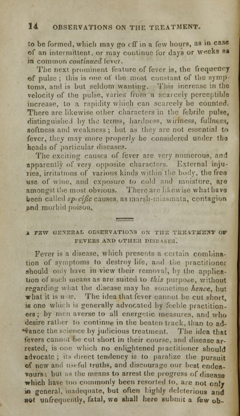 to be formed, which may go eft in a few hours, as in case of an intermittent, or may continue lor days or w^eks as in common continued lever. The next prominent feature of fever is, the frequency of pulse ; this is one of the most constant of the symp- toms, and is but seldom wanting. This increase in the velocity of the pulse, varies from a scarcely perceptible increase, to a rapidity which can scarcely be counted. There are likewise other characters in the febrile pulse, distinguished by the terms, hardness, wirmess, fullness, softness and weakness ; but as (hey are not essential to fever, they may more properly be considered under the heads of particular diseases. The exciting causes of fever are very numerous, and apparently of very opposite characters. External inju- ries, irritations of various kinds within the body, the free 'use of wine, and exposure to cold and moisture, are amongst the most obvious. There are likewise what have been called sptcific causes, as marsh-miasmata, contagion and morbid poison. i F3W GENERAL OBSERVATIONS ON THE TREATMENT OV FEVERS AND OTHER DISEASES. Fever is a disease, which presents a certain combina- tion of symptoms to destroy life, and the practitioner should only have in view their removal, by the applica- tion of such means as are suited to this purpose, without regarding what the disease may be sometime hence, but what it is n \w. The idea that fever cannot he cut short, is one which is generally advocated by feeble practition- ers; by men averse to all energetic measures, and who desire rather to continue in the beaten track, than to ad- vance the science by judicious treatment. The idea that fevers cannot he cut short in their course, and disease ar- rested, is one which no enlightened practitioner should advocate ; its direct tendency is to paralize the pursuit of new and useful truths, and discourage our best endea- vours: but as the means to arrest the progress of disease •which have too commonly been resorted to, are not only in general, inadequate, but often highly deleterious and not unfrequentfy, fatal, we shall here submit a few ob-