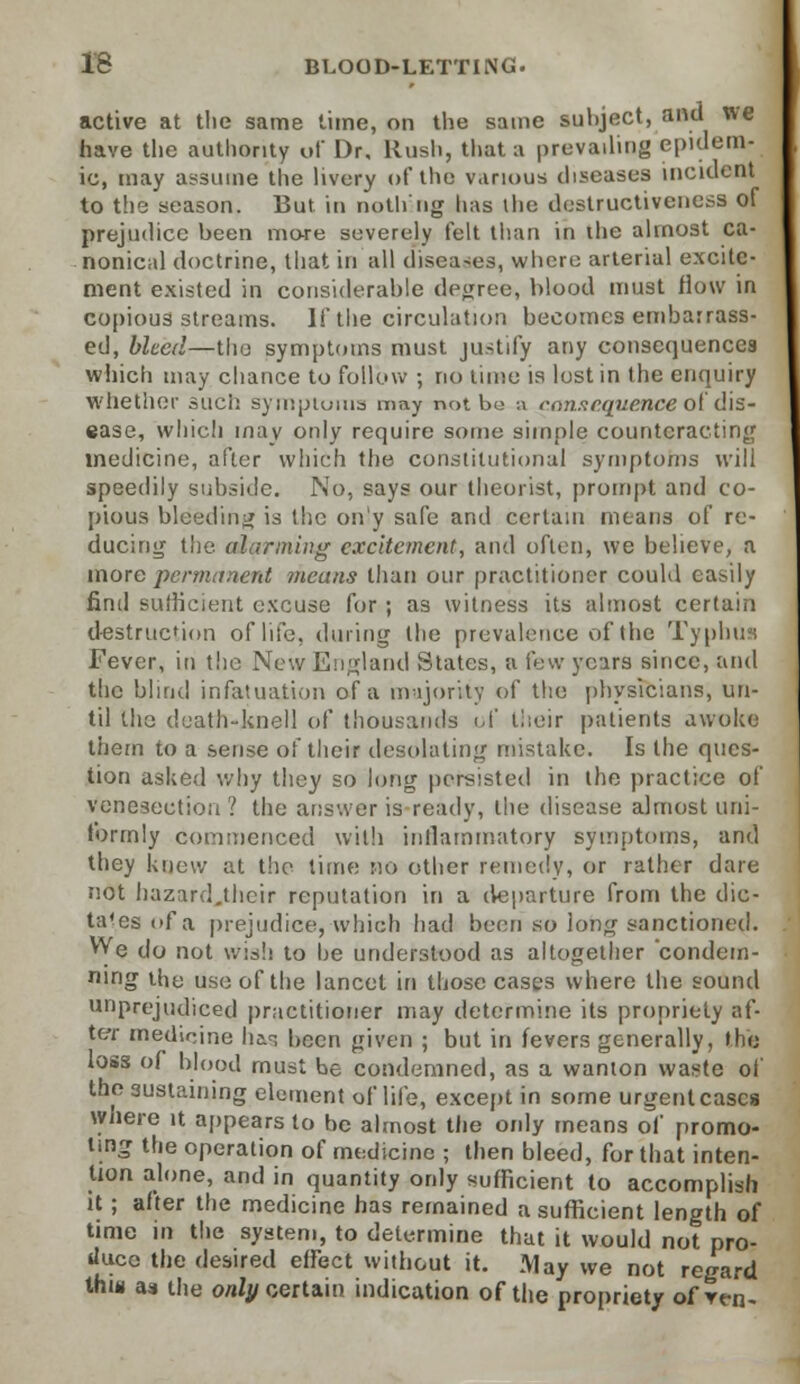 active at the same time, on the same subject, and we have the authority of Dr, Rush, that a prevailing epidem- ic, may assume the livery of the various diseases incident to the season. But in nothng has ihe destructivenesa of prejudice been more severely felt than in the almost ca- nonical doctrine, that in all diseases, when; arterial excite- ment existed in considerable degree, blood must flow in copious streams. If the circulation becomes embarrass- ed, bleed—tho symptoms must justify any consequences which may chance to follow ; no lime is lost in the enquiry whether such symptoms may not be u consequence ol dis- ease, which may only require some simple counteracting medicine, after which the constitutional symptoms will speedily subside. No, says our theorist, prompt and co- pious bleeding is the only safe and certain means of re- ducing the alarming excitement, and often, we believe, a more permanent means than our practitioner could easily find sufficient excuse for ; as witness its almost certain destruction of life, during the prevalence of the Typhus Fever, in the New England States, a few years since, and the blind infatuation of a majority of the physicians, un- til the death-knell of thousands of their patients awoke them to a sense of their desolating mistake. Is the ques- tion asked why they so long persisted in the practice of venesection ? the answer is ready, the disease almost uni- torrnly commenced with inflammatory symptoms, and they knew at the time no other remedy, or rather dare not hazard.their reputation in a departure from the dic- tates of a prejudice, which had been so long sanctioned. We do not wis'.! to he understood as altogether condem- ning the use of the lancet in those cases where the sound unprejudiced practitioner may determine its propriety af- ter medicine has been given ; but in fevers generally, the toss of blood must be condemned, as a wanton waste of the sustaining element of life, except in some urgent cases where it appears to be almost the only means of promo- ting the operation of medicine ; then bleed, for that inten- tion alone, and in quantity only sufficient to accomplish it ; after the medicine has remained a sufficient length of time in the system, to determine that it would not pro- duce the desired effect without it. May we not regard thm as the only certain indication of the propriety of vrn-