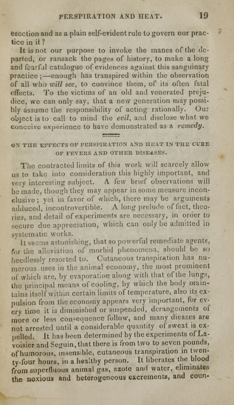 esection and as a plain self-evident rule to govern our prac- tice in it ? It is not our purpose to invoke the manes of the de- parted, or ransack the pages of history, to make a long and fearful catalogue of evidences against this sanguinary practice ;—enough has transpired within the observation of all who will see, to convince them, of its often fatal effects. To the victims of an old and venerated preju- dice, we can only say, that a new generation may possi- bly assume the responsibility of acting rationally. Our object is to call to mind the evil, and disclose what we conceive experience to have demonstrated as a remedy. ON THE EFFECT3 OF PERSPIRATION AND HEAT IN THE CURE OF FEVERS AND OTHER DISEASES. The contracted limits of this work will scarcely allow us to take into consideration this highly important, and very interesting subject. A. few brief observations will be made, though they may appear in some measure incon- clusive ; yet in favor of which, there may be arguments adduced, incontrovertible. A long prelude of fact, theo- ries, and detail of experiments are necessary, in order to secure due appreciation, which can only be admitted in systematic works. It seems astonishing, that so powerful remediate agents, for the alleviation of morbid phenomena, should bo so heedlessly resorted to. Cutaneous transpiration has nu- merous uses in the animal economy, the most prominent of which are, by evaporation along with that of the lungs, the principal means of cooling, by which the body main- tains itself within certain limits of temperature, also its ex- pulsion from the economy appears very important, for ev- ery time it is diminished or suspended, derangements of more or less consequence follow, and many dieases are not arrested until a considerable quantity of sweat is ex- pelled. It has been determined by the experiments of La- voisier and Seguin, that there is from two to seven pounds, of humorous, insensible, cutaneous transpiration in twen- ty-four hours, in a healthy person. It liberates the blood from superfluous animal gas, azote and water, eliminates the noxious and heterogeneous excrements, and cotm-