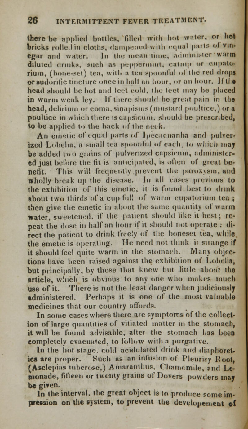 there be applied bottles, filled with hot water, or hot bricks roiled in cloths, dampened with equal parts id vin- egar and water. In the mean lime, administer warm diluted drinks, such as peppermint, catnip or c.upalu- riuin, (bone-set) tea, with a tea spoonful ol the red drops or sudorific tincture once in hall an hour, or an hour. Jill* head should be hot and teet cold, the leet may he placed in warm weak ley. If there should he {Trent pain in the head, delirium or coma, sinapisms (mustard poultice.) or a poultice in which there is capsicum, should be prescr.bcd, to be applied to the back of the neck. An emetic of equal parts of Ipecacuanha and pulver- ized Lobelia, a small tea spoonful of each, to which may be added two grains of pulverized capsicum, administer- ed just before the fit i* anticipated, is often of great be- nefit. 'This will frequently pievent the paroxism, and wholly break up the disease. Jn all cases previous to the exhibition of this emetic, it is found best to drink about two thirds id'a cup full f warm cupatorium lea ; then give the emetic in about the same quantity of warm Water, sweetened, if the patient should like it best; re- peat the dose in half an hour if it should not operate : di- rect the patient to drink freely of the boneset tea, while, the emetic is operating. He need not think it strange if it should feel quite warm in the stomach. Many objec- tions have been raised against the exhibition of Lobelia, but principally, by those that knew bill little about ilio article, winch is obvious to any one who makes much use of it. There is not the least danger when judiciously administered. Perhaps it is one of the most valuable medicines that our country affords. In some cases where there are symptoms of the collect- ion of large quantities of vitiated matter in the stomach, it will be found advisable, alter the stomach has been completely evacuated, to follow with a purgative. In the hot stage, cold acidulated drink and diaphoret- ics are proper. Such as an infusion of Pleurisy Root, (Asclepias tuberose,) Amarantlnis, Chamomile, and Le- monade, fifteen or twenty grains of Dovers powders may be given. In the interval, the great object is to produce some im- pression on the system, to prevent the developement ol