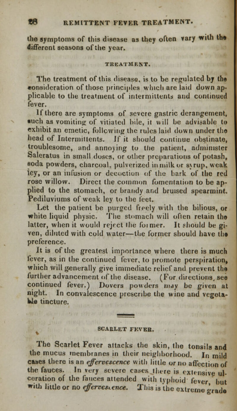the symptoms of this disease as they often vary with th« different seasons of the year. TREATMENT. The treatment of this disease, is to be regulated by the consideration of those principles which are laid down ap- plicable to the treatment of intermittent* and continued fever. If there are symptoms of severe gastric derangement, tuch as vomiting of vitiated bile, it will be advisable to exhibit an emetic, following the rules laid down under the head of Intermittents. If it should continue obstinate, troublesome, and annoying to the patient, administer Saleratus in small doses, or other preparations of potash, soda powders, charcoal, pulverized in milk or s\rup, weak ley, or an infusion or decoction of the bark of the red rose willow. Direct the common fomentation to be ap- plied to the stomach, or brandy and bruised spearmint. Pediluviums of weak ley to the feet. Let the patient be purged freely with the bilious, or white liquid physic. The stomach will ofien retain the latter, when it would reject the foimer. It should be gi- ven, diluted with cold water—the former should have the preference. It is of the greatest importance where there is much fever, as in the continued fever, to promote perspiration, which will generally give immediate relief and prevent the further advancement of the disease. (For directions, see continued fever.) Dovers powders may be given at night. In convalescence prescribe the wine and vegeta- ble tincture. SCAULET FKVEB. The Scarlet Fever attacks- the skin, the tonsils and the mucus membranes in their neighborhood. In mild canes there is an effervescence with little or no affection of the fauces. In very severe cases there is extensive ul- ceration of the fauces attended with typhoid fever but with little or no effervescence. This is the extreme grade