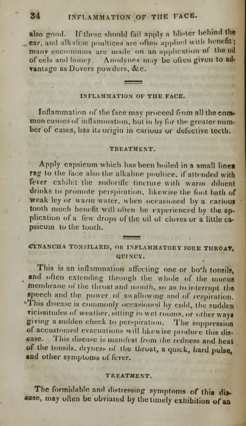 also pood. If these should fail apply a Mister behind (ho ear, and alkaline poultices arc often applied with benefit; many encomiums are made on an application ol the oil of eels ami honey. Anodynes may be often given to ad- vantage as Dovers powders, &c. INFLAMMATION OF THE FACE. Inflammation of the face may proceed from all the com- mon causes of inflammation, but in by for the greater nam- ber of cases, has its origin in carious or defective teeth. TREATMENT. Apply capsicum which has been boiled in a small linea rag to the face also the alkaline poultice, if attended with fever exhibit rite sudorific firu-fuie with warm diluent drinks to promote perspiration, likewise the foot bath of weak ley or warm water, when occasioned by a carious tooth much benefit will often be experienced by the ap- plication of a lew drops of the oil ol cloves or a little ca- psicum to the tooth. CYNANCIIA TONSILARIS, OR INFLAMMATORY SORE THROAT, QUINCY. This is an inflammation affecting one or bo«.li tonsils, and often extending through the whole of the mucus membrane of the throat and mouth, so as to interrupt the speech and the power of suallowing and of respiration. This disease is commonly occasioned by cold, the sudden vicissitudes of weather, (silling in wet room*, or other ways giving a sudden check to perspiration. The suppression of accustomed evacuations will likewise pioduee litis dis- ease. This disease is manifest from the redness and heat of the tonsils, drynes*. ol the throat, a quick, hard pulse, and other symptoms of fever. TREATMENT. The formidable and distressing symptoms of this dis- ease, may often be obviated by the timely exhibition of an
