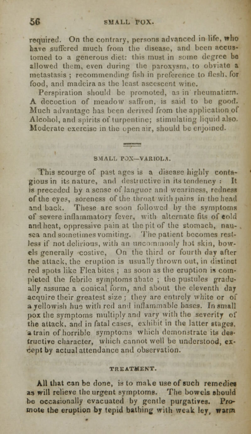 required. On the contrary, persons advanced in life, who have suffered much from the disease, and been accus- tomed to a generous diet: this must in some degree be allowed them, even during the paroxysm, to obviate a metastasis ; recommending fish in preference to flesh, for food, and madeira as the least asccsccnt wine. Perspiration should be promoted, ar> in rheumatism. A decoction of meadow saffron, is said to be good. Much advantage has been derived from the application of Alcohol, and spirits of turpentine; stimulating liquid also. Moderate exercise in the open air, should be enjoined. SMALL POX—VARIOLA. This scourge of past ages is a disease highly conta- gious in its nature, and destructive in its tendency : It is preceded by a sense of languor and weariness, redness of the eyes, soreness of the throat with pains in the head and back. These are soon followed by the symptoms? of severe inflammatory fever, with alternate fits of eold and heat, oppressive pain at the pit of the stomach, nau- sea and sometimes vomiting. The patient becomes rest- less if not delirious, with an uncommonly hot skin, bow- els generally costive, On the third or fourth day after the attack, the eruption is usually thrown out, in distinct red spots like Flea bites ; as soon as the eruption is com- pleted the febrile symptoms abate ; the pustules gradu- ally assume a conical form, and about the eleventh day acquire their greatest size ; they are entirely white or of a yellowish hue with red and inflammable bases. In small pox the symptoms multiply and vary with the severity of the attack, and in fatal cases, exhibit in the latter stages, a train of horrible symptoms which demonstrate its des- tructive character, which cannot well be understood, ex- cept by actual attendance and observation. TREATMENT. AH that can be done, is to make use of such remedies, as will relieve the urgent symptoms. The bowels should bo occasionally evacuated by gentle purgatives. Pro- mote the eruption by tepid bathing with weak ley, warm