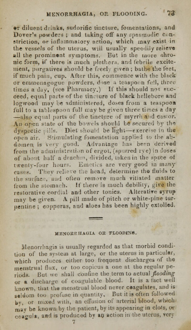 •r diluent drinks, sudorific tincture, fomentations, and Dover's powders ; and taking oft' any spasmodic con- striction, or inflammatory action, which may exist in the vessels of the uterus, will usually speedily relieve all the prominent symptoms. But in the more .ihro- nic form, if there is much plethora, and febrile excite- ment, purgatives should be freely given ; bathe the feet, if much pain, cup. After this, commence with the blaek or emmenagoguc powders, dose a teaspocn full, three times a day, (see Pharmacy.) If this should nor re- cced, equal parts of the tincture of black hellebore and logwood may be administered, doses from a teaspooa full to a tablespoon full may be given three times a day —also equal parts of the tincture of myrrh awd Castor. An open state of the bowels should be secured by the dyspectic pills. Diet should be light—exercne in the open air. Stimulating fomentation applied to the ab- domen is very good. Advantage has ben derived from the administration of ergot, (spurred rye) in .loses of about half a drachm, divided, taken in the space oi twenty-four hours. Emetics are very good in many cases. Thev relieve the head, determine the fluids to the surfaee, and often remove much vitiated matter from the stomach. If there is much debility, give the restorative cordial and other tonics. Alterative syrup may be given. A pill made of pitch or white-pine tur- pentine ; copperas, and aloes has been highly extolled. MENORRHAGIA OR PLOODIlVe. Menorrhagia is usually regarded as that morbid condi- tion of the system at large, or the uterus in particular, which produces either too frequent discharges of the menstrual flux, or too copious a one at the regular pe- riods. But we shall confine the term to actual flooding or a discharge of coagulahle blood. It is a fact well known, that the menstrual biood never ceagulates, and is seldom too profuse in quantity, But it is often followed h\, or mixed with, an effusion of arterial blood, which may be known by the patient, by its appearing in clots, or ceagulft, and is produced by an action in the uterus, very 7