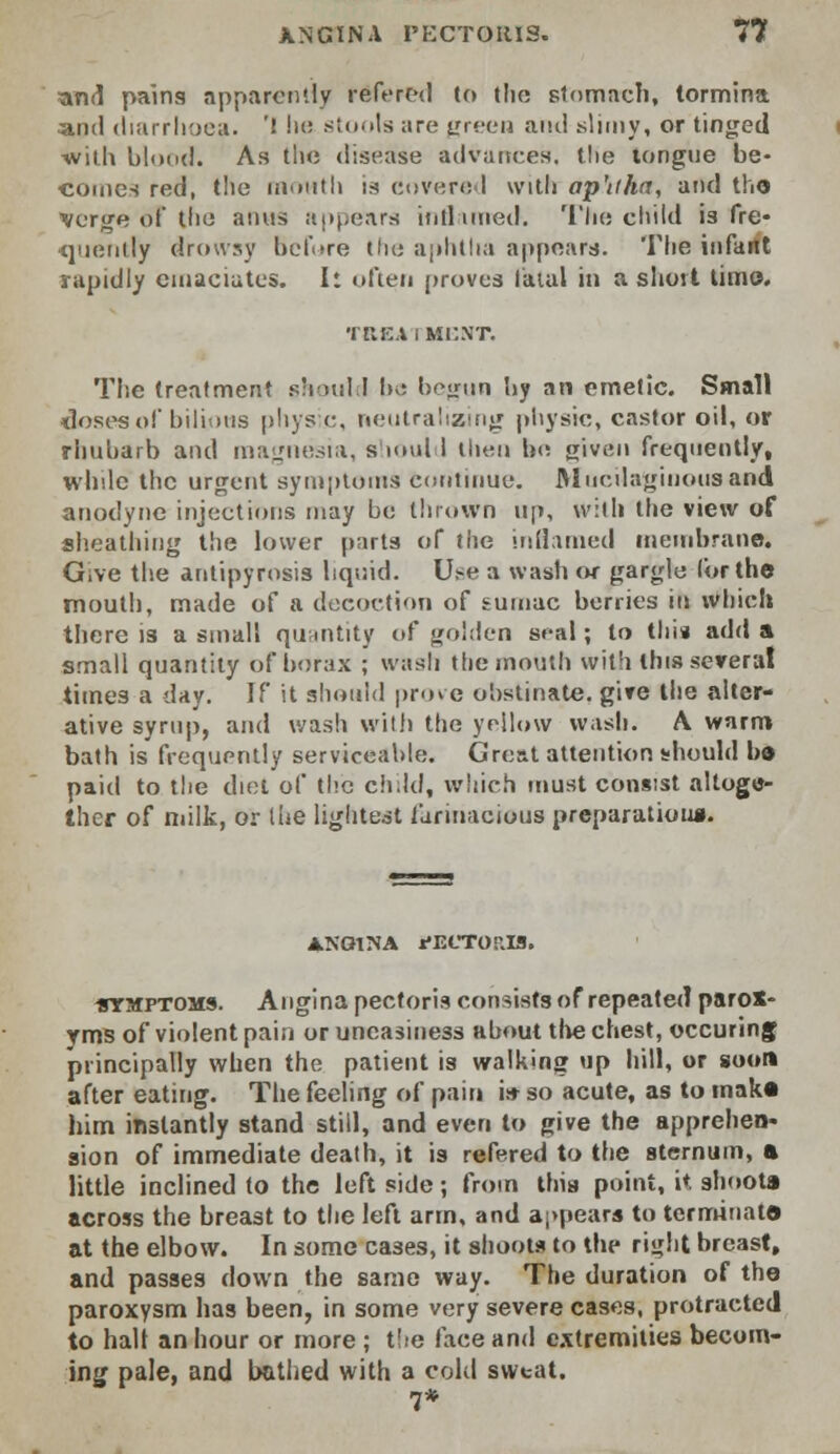 and pains apparently refered to the stomach, tormina and diarrhoea* ! he stools are green and slimy, or tinged -with blood. As the disease advances, the tongue be- comes red, the month is covered with ap'iiha, and the Tyerge 6? the asms appears ititl wned. The child is fre- quently drowsy before the aphtha appears. The infartt rapidly emaciates. I: often proves fatal in a short time. •I HEX I MP.NT. The treatment should Ik; begun hy an emetic. Small doses of bilious physic, neutralising physic, castor oil, or rhubarb and magnesia, should then be given frequently, while the urgent symptoms continue. Mucilaginous and anodyne injections may be thrown ii[», with the view of sheathing the lower parts of the inflamed membrane. Give the antipyrosis liquid. Use a wash or gargle Cor the mouth, made of a decoction of sumac berries in which there is a small quantity of golden seal; to thi* add a small quantity of borax ; wash the mouth with this several times a day. If it should prove obstinate, give the alter- ative syrup, and wash with the yellow wash. A warm bath is frequently serviceable. Great attention should bo paid to the diet of the child, which must consist altoge- ther of milk, or the lightest farinacious preparation*. A.NOINA PECTORIS. •symptoms. Angina pectoris consists of repeated parox- yms of violent pain or uneasiness about the chest, occuringf principally when the patient is walking up hill, or soon after eating. The feeling of pain i* so acute, as to make him instantly stand still, and even to give the apprehen* sion of immediate death, it is refered to the sternum, a little inclined to the left side; from this point, it shoota across the breast to the left arm, and appears to terminate at the elbow. In some cases, it shoota to the right breast, and passes down the same way. The duration of the paroxysm has been, in some very severe cases, protracted to halt an hour or more ; the face and extremities becom- ing pale, and bathed with a cold sweat. 7*