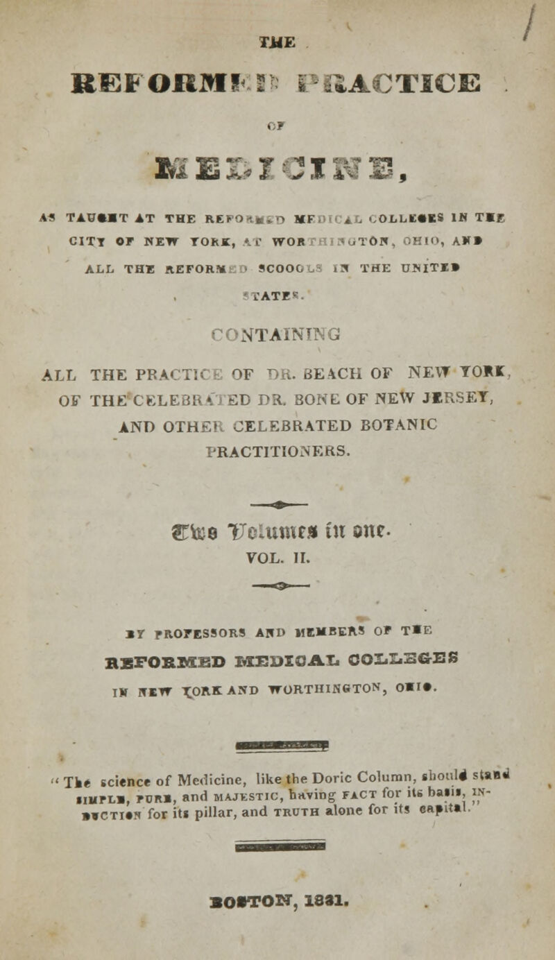 TJJE REFORM! T PRACTICE . OF AS TAOfcHT IT THE REFOn^iO MEDICAL COLLEGES IN THE CITT OF NEW TORI, kt WORTHINOTftN, OHIO, AW» ALL THE REFORM ■ SCOOC i^ THE UMTE» .ATF1-- CONTAINING ALL THE PRACTICE OF DR. BEACH OF NEW YORK. OF THE CELEBRATED DR. BONE OF NEW JERSEY, AND OTHER CELEBRATED BOTANIC PRACTITIONERS. ST&e Tcutmf* In one VOL. II. ir professors and members of the HEFORMKD MEDICAL GOI^SG-ES IN NEW T.ORKAND WORTHINSTON, OHI*. Tke science of Medicine, like the Doric Column, ghoul* stasri ilHFLH, FDRB, and MAJESTIC, hnving fact for its bails, in- »¥CTi»s for its pillar, and truth alone for its easntal. lOWON, 1831.