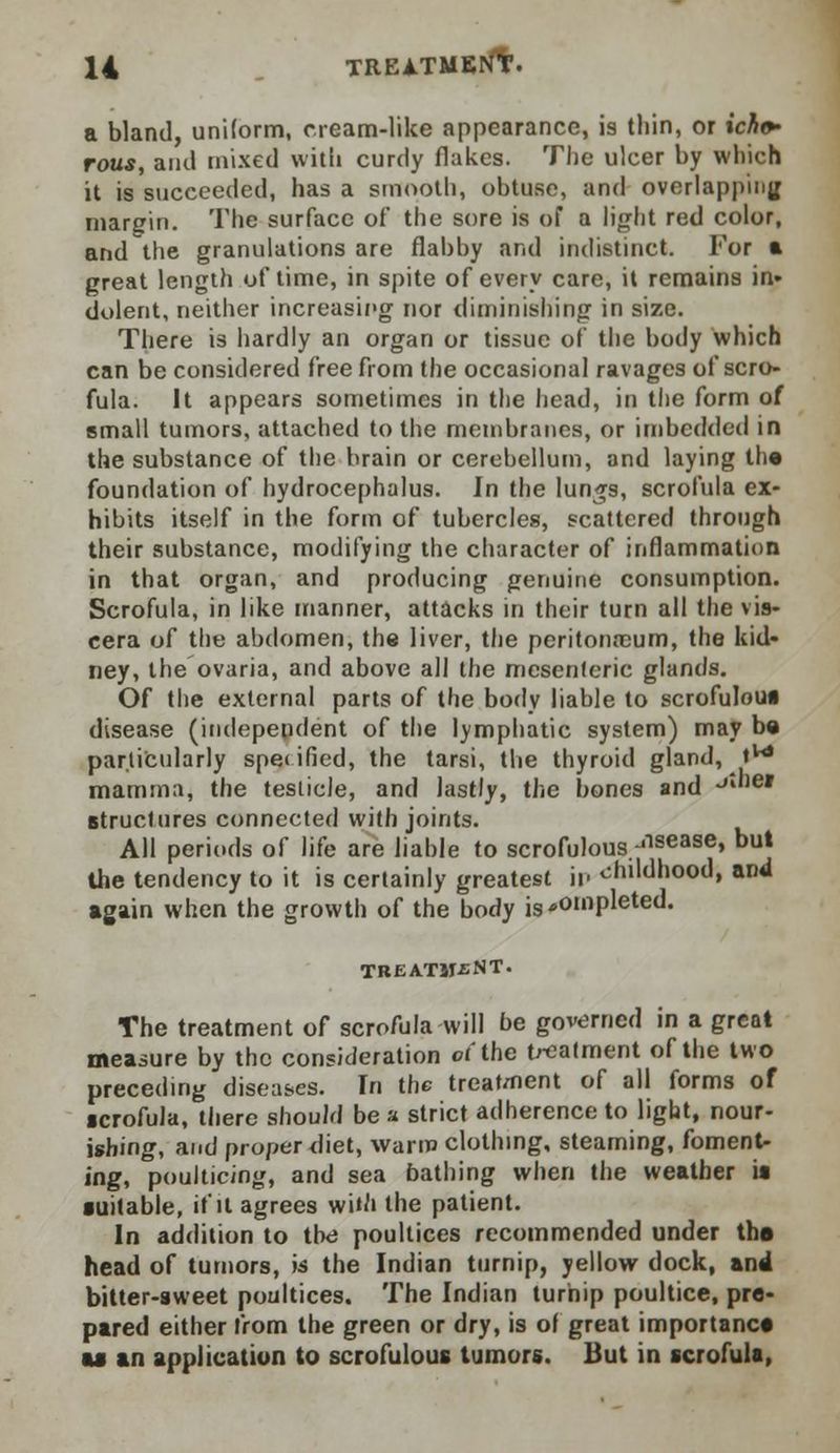 a bland, uniform, cream-like appearance, is thin, or ichv rous, ami mixed with curdy flakes. The ulcer by which it is succeeded, has a smooth, obtuse, and overlapping margin. The surface of the sore is of a light red color, and the granulations are flabby and indistinct. For a great length of time, in spite of every care, it remains in- dolent, neither increasing nor diminishing in size. There is hardly an organ or tissue of the body which can be considered free from the occasional ravages of scro- fula. It appears sometimes in the head, in the form of small tumors, attached to the membranes, or imbedded in the substance of the brain or cerebellum, and laying th« foundation of hydrocephalus. In the lun^s, scrofula ex- hibits itself in the form of tubercles, scattered through their substance, modifying the character of inflammation in that organ, and producing genuine consumption. Scrofula, in like manner, attacks in their turn all the vis- cera of the abdomen, the liver, the peritonaeum, the kid- ney, the ovaria, and above all the mesenteric glands. Of the external parts of the body liable to scrofulous disease (independent of the lymphatic system) may be particularly specified, the tarsi, the thyroid gland, tw mamma, the testicle, and lastly, the bones and -'le* structures connected with joints. All periods of life are liable to scrofulous alsease> but the tendency to it is certainly greatest in childhood, and again when the growth of the body is completed. TREATMENT. The treatment of scrofula will be governed in a great measure by the consideration of the treatment of the two preceding diseases. In the treat/nent of all forms of ■crofula, there should be a strict adherence to light, nour- ishing, and proper diet, warm clothing, steaming, foment- ing, poulticing, and sea bathing when the weather is suitable, if it agrees wim the patient. In addition to the poultices recommended under the head of tumors, is the Indian turnip, yellow dock, and bitter-aweet poultices. The Indian turnip poultice, pre- pared either from the green or dry, is of great importance u an application to scrofulous tumors. But in scrofula,